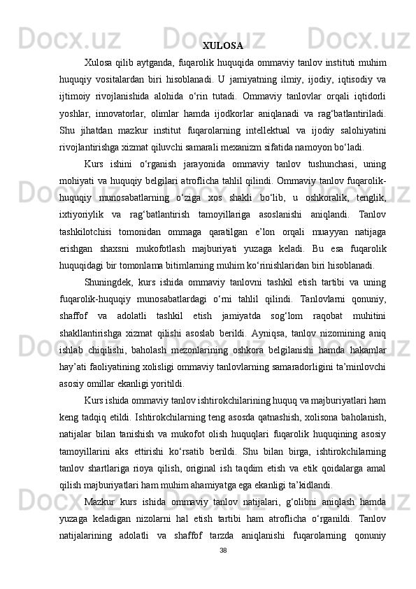 XULOSA
Xulosa   qilib   aytganda ,   fuqarolik   huquqida   ommaviy   tanlov   instituti   muhim
huquqiy   vositalardan   biri   hisoblanadi .   U   jamiyatning   ilmiy,   ijodiy,   iqtisodiy   va
ijtimoiy   rivojlanishida   alohida   o‘rin   tutadi.   Ommaviy   tanlovlar   orqali   iqtidorli
yoshlar,   innovatorlar,   olimlar   hamda   ijodkorlar   aniqlanadi   va   rag‘batlantiriladi.
Shu   jihatdan   mazkur   institut   fuqarolarning   intellektual   va   ijodiy   salohiyatini
rivojlantirishga xizmat qiluvchi samarali mexanizm sifatida namoyon bo‘ladi.
Kurs   ishini   o‘rganish   jarayonida   ommaviy   tanlov   tushunchasi,   uning
mohiyati va huquqiy belgilari atroflicha tahlil qilindi. Ommaviy tanlov fuqarolik-
huquqiy   munosabatlarning   o‘ziga   xos   shakli   bo‘lib,   u   oshkoralik,   tenglik,
ixtiyoriylik   va   rag‘batlantirish   tamoyillariga   asoslanishi   aniqlandi.   Tanlov
tashkilotchisi   tomonidan   ommaga   qaratilgan   e’lon   orqali   muayyan   natijaga
erishgan   shaxsni   mukofotlash   majburiyati   yuzaga   keladi.   Bu   esa   fuqarolik
huquqidagi bir tomonlama bitimlarning muhim ko‘rinishlaridan biri hisoblanadi.
Shuningdek,   kurs   ishida   ommaviy   tanlovni   tashkil   etish   tartibi   va   uning
fuqarolik-huquqiy   munosabatlardagi   o‘rni   tahlil   qilindi.   Tanlovlarni   qonuniy,
shaffof   va   adolatli   tashkil   etish   jamiyatda   sog‘lom   raqobat   muhitini
shakllantirishga   xizmat   qilishi   asoslab   berildi.   Ayniqsa,   tanlov   nizomining   aniq
ishlab   chiqilishi,   baholash   mezonlarining   oshkora   belgilanishi   hamda   hakamlar
hay’ati faoliyatining xolisligi ommaviy tanlovlarning samaradorligini ta’minlovchi
asosiy omillar ekanligi yoritildi.
Kurs ishida ommaviy tanlov ishtirokchilarining huquq va majburiyatlari ham
keng tadqiq etildi. Ishtirokchilarning teng asosda qatnashish, xolisona baholanish,
natijalar   bilan   tanishish   va   mukofot   olish   huquqlari   fuqarolik   huquqining   asosiy
tamoyillarini   aks   ettirishi   ko‘rsatib   berildi.   Shu   bilan   birga,   ishtirokchilarning
tanlov   shartlariga   rioya   qilish,   original   ish   taqdim   etish   va   etik   qoidalarga   amal
qilish majburiyatlari ham muhim ahamiyatga ega ekanligi ta’kidlandi.
Mazkur   kurs   ishida   ommaviy   tanlov   natijalari,   g‘olibni   aniqlash   hamda
yuzaga   keladigan   nizolarni   hal   etish   tartibi   ham   atroflicha   o‘rganildi.   Tanlov
natijalarining   adolatli   va   shaffof   tarzda   aniqlanishi   fuqarolarning   qonuniy
38 