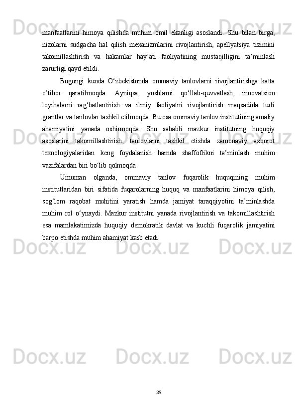manfaatlarini   himoya   qilishda   muhim   omil   ekanligi   asoslandi.   Shu   bilan   birga,
nizolarni   sudgacha   hal   qilish   mexanizmlarini   rivojlantirish,   apellyatsiya   tizimini
takomillashtirish   va   hakamlar   hay’ati   faoliyatining   mustaqilligini   ta’minlash
zarurligi qayd etildi.
Bugungi   kunda   O‘zbekistonda   ommaviy   tanlovlarni   rivojlantirishga   katta
e’tibor   qaratilmoqda.   Ayniqsa,   yoshlarni   qo‘llab-quvvatlash,   innovatsion
loyihalarni   rag‘batlantirish   va   ilmiy   faoliyatni   rivojlantirish   maqsadida   turli
grantlar va tanlovlar tashkil etilmoqda. Bu esa ommaviy tanlov institutining amaliy
ahamiyatini   yanada   oshirmoqda.   Shu   sababli   mazkur   institutning   huquqiy
asoslarini   takomillashtirish,   tanlovlarni   tashkil   etishda   zamonaviy   axborot
texnologiyalaridan   keng   foydalanish   hamda   shaffoflikni   ta’minlash   muhim
vazifalardan biri bo‘lib qolmoqda.
Umuman   olganda,   ommaviy   tanlov   fuqarolik   huquqining   muhim
institutlaridan   biri   sifatida   fuqarolarning   huquq   va   manfaatlarini   himoya   qilish,
sog‘lom   raqobat   muhitini   yaratish   hamda   jamiyat   taraqqiyotini   ta’minlashda
muhim   rol   o‘ynaydi.   Mazkur   institutni   yanada   rivojlantirish   va   takomillashtirish
esa   mamlakatimizda   huquqiy   demokratik   davlat   va   kuchli   fuqarolik   jamiyatini
barpo etishda muhim ahamiyat kasb etadi.
39 
