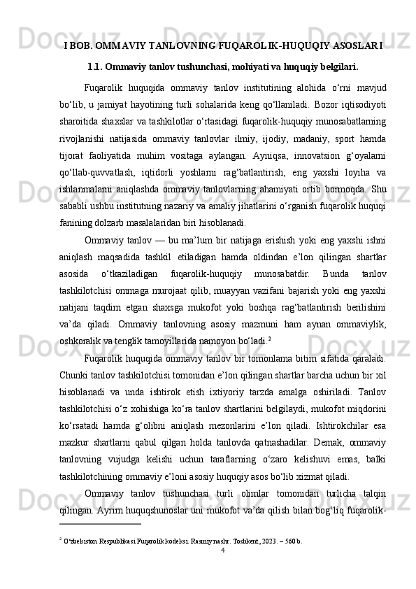 I BOB. OMMAVIY TANLOVNING FUQAROLIK-HUQUQIY ASOSLARI
1.1. Ommaviy tanlov tushunchasi, mohiyati va huquqiy belgilari.
Fuqarolik   huquqida   ommaviy   tanlov   institutining   alohida   o‘rni   mavjud
bo‘lib,   u   jamiyat   hayotining   turli   sohalarida   keng   qo‘llaniladi.   Bozor   iqtisodiyoti
sharoitida shaxslar  va tashkilotlar o‘rtasidagi  fuqarolik-huquqiy munosabatlarning
rivojlanishi   natijasida   ommaviy   tanlovlar   ilmiy,   ijodiy,   madaniy,   sport   hamda
tijorat   faoliyatida   muhim   vositaga   aylangan.   Ayniqsa,   innovatsion   g‘oyalarni
qo‘llab-quvvatlash,   iqtidorli   yoshlarni   rag‘batlantirish,   eng   yaxshi   loyiha   va
ishlanmalarni   aniqlashda   ommaviy   tanlovlarning   ahamiyati   ortib   bormoqda.   Shu
sababli ushbu institutning nazariy va amaliy jihatlarini o‘rganish fuqarolik huquqi
fanining dolzarb masalalaridan biri hisoblanadi.
Ommaviy   tanlov   —   bu   ma’lum   bir   natijaga   erishish   yoki   eng   yaxshi   ishni
aniqlash   maqsadida   tashkil   etiladigan   hamda   oldindan   e’lon   qilingan   shartlar
asosida   o‘tkaziladigan   fuqarolik-huquqiy   munosabatdir.   Bunda   tanlov
tashkilotchisi  ommaga murojaat  qilib, muayyan vazifani  bajarish yoki eng yaxshi
natijani   taqdim   etgan   shaxsga   mukofot   yoki   boshqa   rag‘batlantirish   berilishini
va’da   qiladi.   Ommaviy   tanlovning   asosiy   mazmuni   ham   aynan   ommaviylik,
oshkoralik va tenglik tamoyillarida namoyon bo‘ladi. 2
Fuqarolik  huquqida  ommaviy  tanlov  bir   tomonlama   bitim  sifatida   qaraladi.
Chunki tanlov tashkilotchisi tomonidan e’lon qilingan shartlar barcha uchun bir xil
hisoblanadi   va   unda   ishtirok   etish   ixtiyoriy   tarzda   amalga   oshiriladi.   Tanlov
tashkilotchisi o‘z xohishiga ko‘ra tanlov shartlarini belgilaydi, mukofot miqdorini
ko‘rsatadi   hamda   g‘olibni   aniqlash   mezonlarini   e’lon   qiladi.   Ishtirokchilar   esa
mazkur   shartlarni   qabul   qilgan   holda   tanlovda   qatnashadilar.   Demak,   ommaviy
tanlovning   vujudga   kelishi   uchun   taraflarning   o‘zaro   kelishuvi   emas,   balki
tashkilotchining ommaviy e’loni asosiy huquqiy asos bo‘lib xizmat qiladi.
Ommaviy   tanlov   tushunchasi   turli   olimlar   tomonidan   turlicha   talqin
qilingan. Ayrim huquqshunoslar uni mukofot va’da qilish bilan bog‘liq fuqarolik-
2
  O‘zbekiston Respublikasi Fuqarolik kodeksi. Rasmiy nashr. Toshkent, 2023. – 560 b.
4 