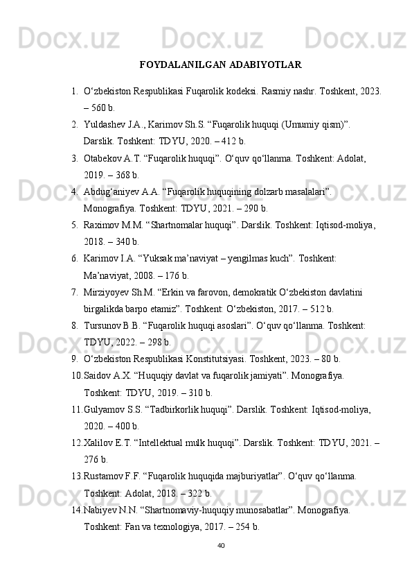 FOYDALANILGAN ADABIYOTLAR
1. O‘zbekiston Respublikasi Fuqarolik kodeksi.  Rasmiy nashr. Toshkent, 2023.
– 560 b.
2. Yuldashev J.A., Karimov Sh.S. “Fuqarolik huquqi (Umumiy qism)”. 
Darslik. Toshkent: TDYU, 2020. – 412 b.
3. Otabekov A.T. “Fuqarolik huquqi”.  O‘quv qo‘llanma. Toshkent: Adolat, 
2019. – 368 b.
4. Abdug‘aniyev A.A. “Fuqarolik huquqining dolzarb masalalari”. 
Monografiya. Toshkent: TDYU, 2021. – 290 b.
5. Raximov M.M. “Shartnomalar huquqi”. Darslik. Toshkent: Iqtisod-moliya, 
2018. – 340 b.
6. Karimov I.A. “Yuksak ma’naviyat – yengilmas kuch”.  Toshkent: 
Ma’naviyat, 2008. – 176 b.
7. Mirziyoyev Sh.M. “Erkin va farovon, demokratik O‘zbekiston davlatini 
birgalikda barpo etamiz”.  Toshkent: O‘zbekiston, 2017. – 512 b.
8. Tursunov B.B. “Fuqarolik huquqi asoslari”. O‘quv qo‘llanma. Toshkent: 
TDYU, 2022. – 298 b.
9. O‘zbekiston Respublikasi Konstitutsiyasi. Toshkent, 2023. – 80 b.
10. Saidov A.X. “Huquqiy davlat va fuqarolik jamiyati”.  Monografiya. 
Toshkent: TDYU, 2019. – 310 b.
11. Gulyamov S.S. “Tadbirkorlik huquqi”. Darslik. Toshkent: Iqtisod-moliya, 
2020. – 400 b.
12. Xalilov E.T. “Intellektual mulk huquqi”.  Darslik. Toshkent: TDYU, 2021. – 
276 b.
13. Rustamov F.F. “Fuqarolik huquqida majburiyatlar”. O‘quv qo‘llanma. 
Toshkent: Adolat, 2018. – 322 b.
14. Nabiyev N.N. “Shartnomaviy-huquqiy munosabatlar”. Monografiya. 
Toshkent: Fan va texnologiya, 2017. – 254 b.
40 