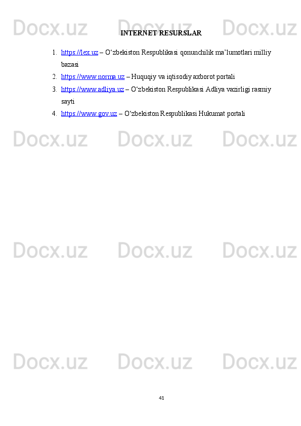 INTERNET RESURSLAR
1. https://lex.uz     – O‘zbekiston Respublikasi qonunchilik ma’lumotlari milliy 
bazasi
2. https://www.norma.uz     – Huquqiy va iqtisodiy axborot portali
3. https://www.adliya.uz     – O‘zbekiston Respublikasi Adliya vazirligi rasmiy 
sayti
4. https://www.gov.uz     – O‘zbekiston Respublikasi Hukumat portali
41 