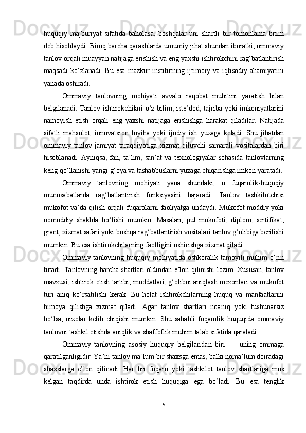 huquqiy   majburiyat   sifatida   baholasa,   boshqalar   uni   shartli   bir   tomonlama   bitim
deb hisoblaydi. Biroq barcha qarashlarda umumiy jihat shundan iboratki, ommaviy
tanlov orqali muayyan natijaga erishish va eng yaxshi ishtirokchini rag‘batlantirish
maqsadi   ko‘zlanadi.  Bu   esa   mazkur   institutning  ijtimoiy  va   iqtisodiy   ahamiyatini
yanada oshiradi.
Ommaviy   tanlovning   mohiyati   avvalo   raqobat   muhitini   yaratish   bilan
belgilanadi. Tanlov ishtirokchilari o‘z bilim, iste’dod, tajriba yoki imkoniyatlarini
namoyish   etish   orqali   eng   yaxshi   natijaga   erishishga   harakat   qiladilar.   Natijada
sifatli   mahsulot,   innovatsion   loyiha   yoki   ijodiy   ish   yuzaga   keladi.   Shu   jihatdan
ommaviy   tanlov   jamiyat   taraqqiyotiga   xizmat   qiluvchi   samarali   vositalardan   biri
hisoblanadi.   Ayniqsa,   fan,   ta’lim,   san’at   va   texnologiyalar   sohasida   tanlovlarning
keng qo‘llanishi yangi g‘oya va tashabbuslarni yuzaga chiqarishga imkon yaratadi.
Ommaviy   tanlovning   mohiyati   yana   shundaki,   u   fuqarolik-huquqiy
munosabatlarda   rag‘batlantirish   funksiyasini   bajaradi.   Tanlov   tashkilotchisi
mukofot va’da qilish orqali fuqarolarni faoliyatga undaydi. Mukofot moddiy yoki
nomoddiy   shaklda   bo‘lishi   mumkin.   Masalan,   pul   mukofoti,   diplom,   sertifikat,
grant, xizmat safari yoki boshqa rag‘batlantirish vositalari tanlov g‘olibiga berilishi
mumkin. Bu esa ishtirokchilarning faolligini oshirishga xizmat qiladi.
Ommaviy tanlovning  huquqiy mohiyatida  oshkoralik tamoyili  muhim   o‘rin
tutadi. Tanlovning barcha shartlari oldindan e’lon qilinishi lozim. Xususan, tanlov
mavzusi, ishtirok etish tartibi, muddatlari, g‘olibni aniqlash mezonlari va mukofot
turi   aniq   ko‘rsatilishi   kerak.   Bu   holat   ishtirokchilarning   huquq   va   manfaatlarini
himoya   qilishga   xizmat   qiladi.   Agar   tanlov   shartlari   noaniq   yoki   tushunarsiz
bo‘lsa,   nizolar   kelib   chiqishi   mumkin.   Shu   sababli   fuqarolik   huquqida   ommaviy
tanlovni tashkil etishda aniqlik va shaffoflik muhim talab sifatida qaraladi.
Ommaviy   tanlovning   asosiy   huquqiy   belgilaridan   biri   —   uning   ommaga
qaratilganligidir. Ya’ni tanlov ma’lum bir shaxsga emas, balki noma’lum doiradagi
shaxslarga   e’lon   qilinadi.   Har   bir   fuqaro   yoki   tashkilot   tanlov   shartlariga   mos
kelgan   taqdirda   unda   ishtirok   etish   huquqiga   ega   bo‘ladi.   Bu   esa   tenglik
5 