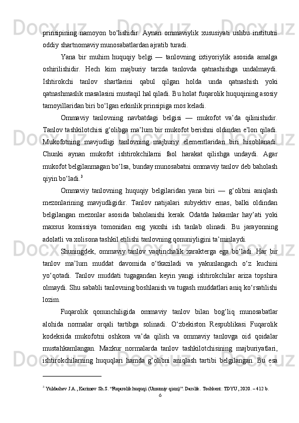 prinsipining   namoyon   bo‘lishidir.   Aynan   ommaviylik   xususiyati   ushbu   institutni
oddiy shartnomaviy munosabatlardan ajratib turadi.
Yana   bir   muhim   huquqiy   belgi   —   tanlovning   ixtiyoriylik   asosida   amalga
oshirilishidir.   Hech   kim   majburiy   tarzda   tanlovda   qatnashishga   undalmaydi.
Ishtirokchi   tanlov   shartlarini   qabul   qilgan   holda   unda   qatnashish   yoki
qatnashmaslik masalasini mustaqil hal qiladi. Bu holat fuqarolik huquqining asosiy
tamoyillaridan biri bo‘lgan erkinlik prinsipiga mos keladi.
Ommaviy   tanlovning   navbatdagi   belgisi   —   mukofot   va’da   qilinishidir.
Tanlov tashkilotchisi g‘olibga ma’lum bir mukofot berishni oldindan e’lon qiladi.
Mukofotning   mavjudligi   tanlovning   majburiy   elementlaridan   biri   hisoblanadi.
Chunki   aynan   mukofot   ishtirokchilarni   faol   harakat   qilishga   undaydi.   Agar
mukofot belgilanmagan bo‘lsa, bunday munosabatni ommaviy tanlov deb baholash
qiyin bo‘ladi. 3
Ommaviy   tanlovning   huquqiy   belgilaridan   yana   biri   —   g‘olibni   aniqlash
mezonlarining   mavjudligidir.   Tanlov   natijalari   subyektiv   emas,   balki   oldindan
belgilangan   mezonlar   asosida   baholanishi   kerak.   Odatda   hakamlar   hay’ati   yoki
maxsus   komissiya   tomonidan   eng   yaxshi   ish   tanlab   olinadi.   Bu   jarayonning
adolatli va xolisona tashkil etilishi tanlovning qonuniyligini ta’minlaydi.
Shuningdek,   ommaviy   tanlov   vaqtinchalik   xarakterga   ega   bo‘ladi.   Har   bir
tanlov   ma’lum   muddat   davomida   o‘tkaziladi   va   yakunlangach   o‘z   kuchini
yo‘qotadi.   Tanlov   muddati   tugagandan   keyin   yangi   ishtirokchilar   ariza   topshira
olmaydi. Shu sababli tanlovning boshlanish va tugash muddatlari aniq ko‘rsatilishi
lozim.
Fuqarolik   qonunchiligida   ommaviy   tanlov   bilan   bog‘liq   munosabatlar
alohida   normalar   orqali   tartibga   solinadi.   O‘zbekiston   Respublikasi   Fuqarolik
kodeksida   mukofotni   oshkora   va’da   qilish   va   ommaviy   tanlovga   oid   qoidalar
mustahkamlangan.   Mazkur   normalarda   tanlov   tashkilotchisining   majburiyatlari,
ishtirokchilarning   huquqlari   hamda   g‘olibni   aniqlash   tartibi   belgilangan.   Bu   esa
3
  Yuldashev J.A., Karimov Sh.S. “Fuqarolik huquqi (Umumiy qism)”. Darslik. Toshkent: TDYU, 2020. – 412 b.
6 