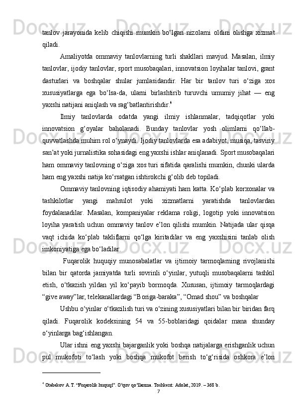 tanlov   jarayonida   kelib   chiqishi   mumkin   bo‘lgan   nizolarni   oldini   olishga   xizmat
qiladi.
Amaliyotda   ommaviy   tanlovlarning   turli   shakllari   mavjud.   Masalan,   ilmiy
tanlovlar, ijodiy tanlovlar, sport musobaqalari, innovatsion loyihalar tanlovi, grant
dasturlari   va   boshqalar   shular   jumlasidandir.   Har   bir   tanlov   turi   o‘ziga   xos
xususiyatlarga   ega   bo‘lsa-da,   ularni   birlashtirib   turuvchi   umumiy   jihat   —   eng
yaxshi natijani aniqlash va rag‘batlantirishdir. 4
Ilmiy   tanlovlarda   odatda   yangi   ilmiy   ishlanmalar,   tadqiqotlar   yoki
innovatsion   g‘oyalar   baholanadi.   Bunday   tanlovlar   yosh   olimlarni   qo‘llab-
quvvatlashda muhim rol o‘ynaydi. Ijodiy tanlovlarda esa adabiyot, musiqa, tasviriy
san’at yoki jurnalistika sohasidagi eng yaxshi ishlar aniqlanadi. Sport musobaqalari
ham ommaviy tanlovning o‘ziga xos turi sifatida qaralishi mumkin, chunki ularda
ham eng yaxshi natija ko‘rsatgan ishtirokchi g‘olib deb topiladi.
Ommaviy tanlovning iqtisodiy ahamiyati ham katta. Ko‘plab korxonalar va
tashkilotlar   yangi   mahsulot   yoki   xizmatlarni   yaratishda   tanlovlardan
foydalanadilar.   Masalan,   kompaniyalar   reklama   roligi,   logotip   yoki   innovatsion
loyiha   yaratish   uchun   ommaviy   tanlov   e’lon   qilishi   mumkin.   Natijada   ular   qisqa
vaqt   ichida   ko‘plab   takliflarni   qo‘lga   kiritadilar   va   eng   yaxshisini   tanlab   olish
imkoniyatiga ega bo‘ladilar.
  Fuqarolik   huquqiy   munosabalatlar   va   ijtimoiy   tarmoqlarning   rivojlanishi
bilan   bir   qatorda   jamiyatda   turli   sovrinli   o‘yinlar,   yutuqli   musobaqalarni   tashkil
etish,   o‘tkazish   yildan   yil   ko‘payib   bormoqda.   Xususan,   ijtimoiy   tarmoqlardagi
“give away”lar, telekanallardagi “Boriga-baraka”, “Omad shou” va boshqalar
Ushbu o‘yinlar o‘tkazilish turi va o‘zining xususiyatlari bilan bir biridan farq
qiladi.   Fuqarolik   kodeksining   54   va   55-boblaridagi   qoidalar   mana   shunday
o‘yinlarga bag‘ishlangan.
Ular ishni eng yaxshi bajarganlik yoki boshqa natijalarga erishganlik uchun
pul   mukofoti   to‘lash   yoki   boshqa   mukofot   berish   to‘g‘risida   oshkora   e’lon
4
  Otabekov A.T. “Fuqarolik huquqi”. O‘quv qo‘llanma. Toshkent: Adolat, 2019. – 368 b.
7 