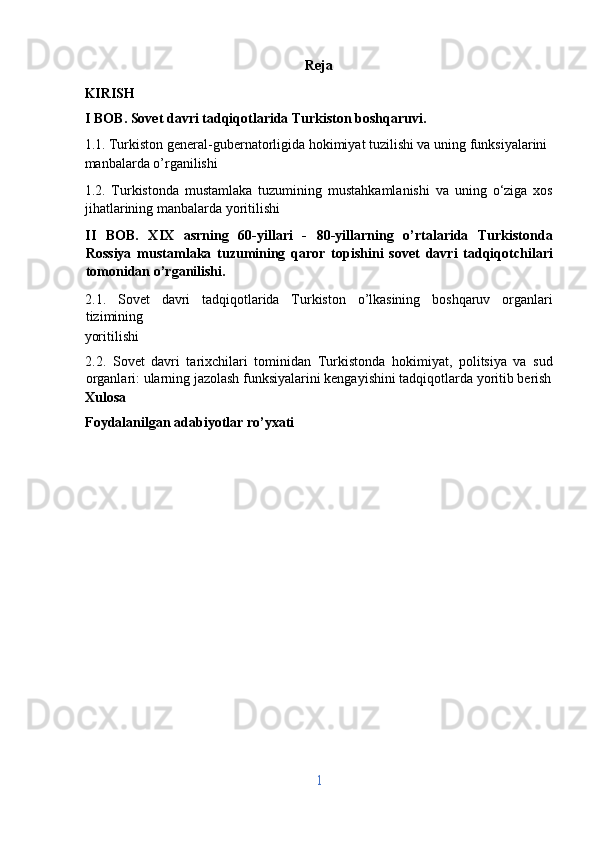 Reja 
KIRISH  
I BOB. Sovet davri tadqiqotlarida Turkiston boshqaruvi. 
1.1. Turkiston general-gubernatorligida hokimiyat tuzilishi va uning funksiyalarini 
manbalarda o’rganilishi
1.2.   Turkistonda   mustamlaka   tuzumining   mustahkamlanishi   va   uning   o‘ziga   xos
jihatlarining manbalarda yoritilishi
II   BOB.   XIX   asrning   60-yillari   -   80-yillarning   o’rtalarida   Turkistonda
Rossiya   mustamlaka   tuzumining   qaror   topishini   sovet   davri   tadqiqotchilari
tomonidan o’rganilishi. 
2.1.   Sovet   davri   tadqiqotlarida   Turkiston   o’lkasining   boshqaruv   organlari
tizimining 
yoritilishi 
2.2.   Sovet   davri   tarixchilari   tominidan   Turkistonda   hokimiyat,   politsiya   va   sud
organlari: ularning jazolash funksiyalarini kengayishini tadqiqotlarda yoritib berish
Xulosa
Foydalanilgan adabiyotlar ro’yxati 
 
 
 
 
 
 
 
 
 
 
 
1  
  