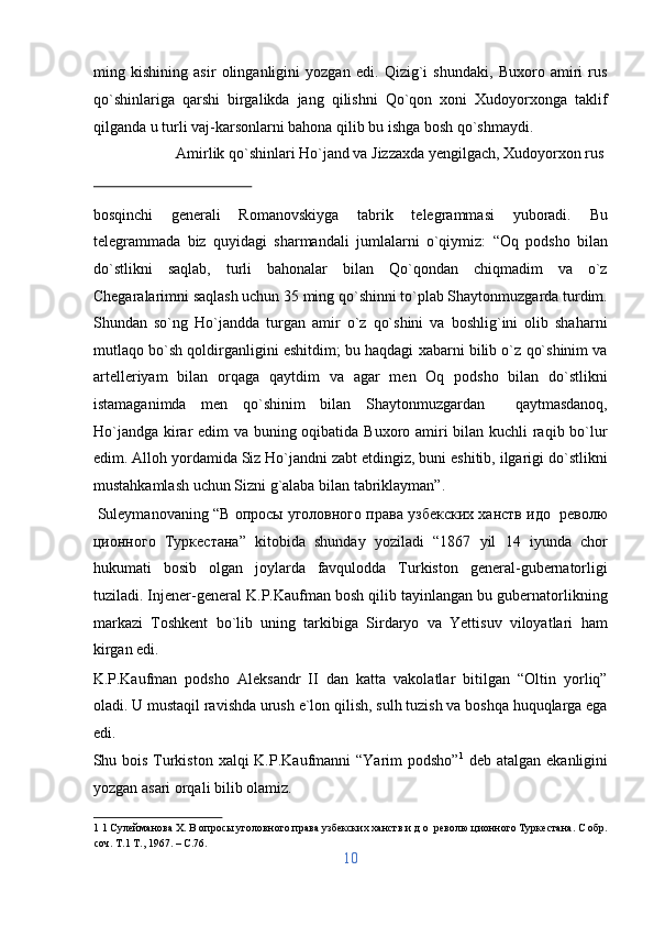 ming   kishining   asir   olinganligini   yozgan   edi.   Qizig`i   shundaki,   Buxoro   amiri   rus
qo`shinlariga   qarshi   birgalikda   jang   qilishni   Qo`qon   xoni   Xudoyorxonga   taklif
qilganda u turli vaj-karsonlarni bahona qilib bu ishga bosh qo`shmaydi.   
  Amirlik qo`shinlari Ho`jand va Jizzaxda yengilgach, Xudoyorxon rus 
 
bosqinchi   generali   Romanovskiyga   tabrik   telegrammasi   yuboradi.   Bu
telegrammada   biz   quyidagi   sharmandali   jumlalarni   o`qiymiz:   “Oq   podsho   bilan
do`stlikni   saqlab,   turli   bahonalar   bilan   Qo`qondan   chiqmadim   va   o`z
Chegaralarimni saqlash uchun 35 ming qo`shinni to`plab Shaytonmuzgarda turdim.
Shundan   so`ng   Ho`jandda   turgan   amir   o`z   qo`shini   va   boshlig`ini   olib   shaharni
mutlaqo bo`sh qoldirganligini eshitdim; bu haqdagi xabarni bilib o`z qo`shinim va
artelleriyam   bilan   orqaga   qaytdim   va   agar   men   Oq   podsho   bilan   do`stlikni
istamaganimda   men   qo`shinim   bilan   Shaytonmuzgardan     qaytmasdanoq,
Ho`jandga kirar edim va buning oqibatida Buxoro amiri bilan kuchli raqib bo`lur
edim. Alloh yordamida Siz Ho`jandni zabt etdingiz, buni eshitib, ilgarigi do`stlikni
mustahkamlash uchun Sizni g`alaba bilan tabriklayman”.           
 Suleymanovaning “ В   опросы   уголовного   права   узбекских   ханств   идо     револю
ционного   Туркестана ”   kitobida   shunday   yoziladi   “1867   yil   14   iyunda   chor
hukumati   bosib   olgan   joylarda   favqulodda   Turkiston   general-gubernatorligi
tuziladi. Injener-general K.P.Kaufman bosh qilib tayinlangan bu gubernatorlikning
markazi   Toshkent   bo`lib   uning   tarkibiga   Sirdaryo   va   Yettisuv   viloyatlari   ham
kirgan edi. 
K.P.Kaufman   podsho   Aleksandr   II   dan   katta   vakolatlar   bitilgan   “Oltin   yorliq”
oladi. U mustaqil ravishda urush e`lon qilish, sulh tuzish va boshqa huquqlarga ega
edi. 
Shu bois Turkiston xalqi  K.P.Kaufmanni  “Yarim  podsho” 1
  deb atalgan ekanligini
yozgan asari orqali bilib olamiz.        
1  1 Сулейманова X. В опросы уголовного права узбекских ханств и д о  револю ционного Туркестана. С обр.
соч. Т.1 Т., 1967. – C.76. 
10  
  