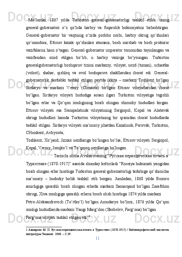   Ma’lumki,   1867   yilda   Turkiston   general-gubernatorligi   tashkil   etilib,   uning
general-gubernatori   o‘z   qo‘lida   harbiy   va   fuqarolik   hokimiyatini   birlashtirgan.
General-gubernator   bir   vaqtning   o‘zida   podsho   noibi,   harbiy   okrug   qo‘shinlari
qo‘mondoni,   Ettisuv   kazak   qo‘shinlari   atamani,   bosh   mirshab   va   bosh   prokuror
vazifalarini ham o‘tagan. General-gubernator imperator tomonidan tayinlangan va
vazifasidan   ozod   etilgan   bo‘lib,   u   harbiy   vazirga   bo‘ysungan.   Turkiston
generalgubernatorligi   boshqaruv   tizimi   markaziy,   viloyat,  uezd   (tuman),   uchastka
(volost),   shahar,   qishloq   va   ovul   boshqaruvi   shakllaridan   iborat   edi.   General-
gubernatorlik   dastlabki   tashkil   etilgan   paytda   ikkita   –   markazi   Toshkent   bo‘lgan
Sirdaryo   va   markazi   Verniy   (Olmaota)   bo‘lgan   Ettisuv   viloyatlaridan   iborat
bo‘lgan.   Sirdaryo   viloyati   hududiga   aosan   ilgari   Turkiston   viloyatiga   tegishli
bo‘lgan   erlar   va   Qo‘qon   xonligining   bosib   olingan   shimoliy   hududlari   kirgan.
Ettisuv   viloyati   esa   Semipalatinsk   viloyatining   Sergiopol,   Kopal   va   Alatavsk
okrugi   hududlari   hamda   Turkiston   viloyatining   bir   qismidan   iborat   hududlarda
tashkil etilgan. Sirdaryo viloyati ma’muriy jihatdan Kazalinsk, Perovsk, Turkiston,
CHimkent, Avliyoota, 
Toshkent, Xo‘jand, Jizzax uezdlariga bo‘lingan bo‘lsa, Ettisuv viloyati  Sergiopol,
Kopal, Verniy, Issiqko‘l va To‘qmoq uezdlariga bo‘lingan.    
    Tarixchi olima Avsharovaning “Русская периодическая печать в 
Туркестане (1870-1917)” asarida shunday keltiriladi “Rossiya hukumati yangidan
bosib olingan erlar hisobiga Turkiston general-gubernatorligi tarkibiga qo‘shimcha
ma’muriy   –   hududiy   birlik   tashkil   etib   borgan.   Jumladan,   1868   yilda   Buxoro
amirligiga   qarashli   bosib   olingan   erlarda   markazi   Samarqand   bo‘lgan   Zarafshon
okrugi, Xiva xonligiga qarashli erlarni bosib olish hisobiga 1874 yilda markazi 
Petro-Aleksandrovich   (To‘rtko‘l)   bo‘lgan   Amudaryo   bo‘limi,   1876   yilda   Qo‘qon
xonligi hududlarida markazi Yangi Marg‘ilon (Skobelev, Farg‘ona) bo‘lgan 
Farg‘ona viloyati tashkil etilgan edi” 1
.              
1   Aвшарова  М. П. Русская периодическая печать в Туркестане (1870-1917) / Библиографический чказатель
литературы Ташкент. 1960. – C.39. 
11  
  