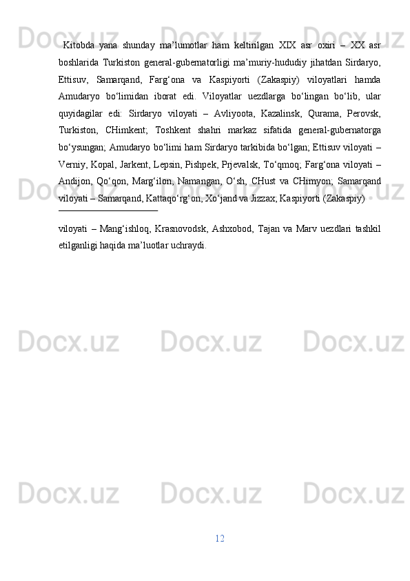   Kitobda   yana   shunday   ma’lumotlar   ham   keltirilgan   XIX   asr   oxiri   –   XX   asr
boshlarida   Turkiston   general-gubernatorligi   ma’muriy-hududiy   jihatdan   Sirdaryo,
Ettisuv,   Samarqand,   Farg‘ona   va   Kaspiyorti   (Zakaspiy)   viloyatlari   hamda
Amudaryo   bo‘limidan   iborat   edi.   Viloyatlar   uezdlarga   bo‘lingan   bo‘lib,   ular
quyidagilar   edi:   Sirdaryo   viloyati   –   Avliyoota,   Kazalinsk,   Qurama,   Perovsk,
Turkiston,   CHimkent;   Toshkent   shahri   markaz   sifatida   general-gubernatorga
bo‘ysungan; Amudaryo bo‘limi ham Sirdaryo tarkibida bo‘lgan; Ettisuv viloyati –
Verniy, Kopal, Jarkent, Lepsin, Pishpek, Prjevalsk, To‘qmoq; Farg‘ona viloyati –
Andijon,   Qo‘qon,   Marg‘ilon,   Namangan,   O‘sh,   CHust   va   CHimyon;   Samarqand
viloyati – Samarqand, Kattaqo‘rg‘on, Xo‘jand va Jizzax; Kaspiyorti (Zakaspiy) 
 
viloyati   –   Mang‘ishloq,   Krasnovodsk,   Ashxobod,   Tajan   va   Marv   uezdlari   tashkil
etilganligi haqida ma’luotlar uchraydi. 
 
 
 
 
 
 
 
 
 
 
 
 
12  
  