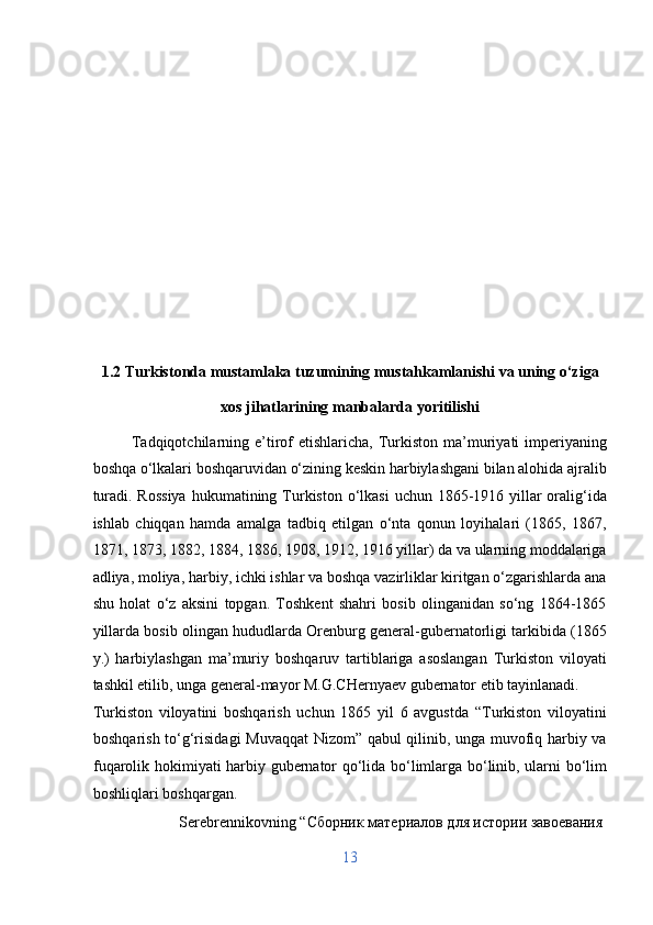  
 
 
 
 
 
 
 
 
1.2 Turkistonda mustamlaka tuzumining mustahkamlanishi va uning o‘ziga 
xos jihatlarining manbalarda yoritilishi 
Tadqiqotchilarning e’tirof   etishlaricha,  Turkiston  ma’muriyati  imperiyaning
boshqa o‘lkalari boshqaruvidan o‘zining keskin harbiylashgani bilan alohida ajralib
turadi. Rossiya  hukumatining Turkiston o‘lkasi  uchun 1865-1916 yillar  oralig‘ida
ishlab   chiqqan   hamda   amalga   tadbiq   etilgan   o‘nta   qonun   loyihalari   (1865,   1867,
1871, 1873, 1882, 1884, 1886, 1908, 1912, 1916 yillar) da va ularning moddalariga
adliya, moliya, harbiy, ichki ishlar va boshqa vazirliklar kiritgan o‘zgarishlarda ana
shu   holat   o‘z   aksini   topgan.   Toshkent   shahri   bosib   olinganidan   so‘ng   1864-1865
yillarda bosib olingan hududlarda Orenburg general-gubernatorligi tarkibida (1865
y.)   harbiylashgan   ma’muriy   boshqaruv   tartiblariga   asoslangan   Turkiston   viloyati
tashkil etilib, unga general-mayor M.G.CHernyaev gubernator etib tayinlanadi. 
Turkiston   viloyatini   boshqarish   uchun   1865   yil   6   avgustda   “Turkiston   viloyatini
boshqarish to‘g‘risidagi  Muvaqqat Nizom” qabul qilinib, unga muvofiq harbiy va
fuqarolik hokimiyati harbiy gubernator qo‘lida bo‘limlarga bo‘linib, ularni bo‘lim
boshliqlari boshqargan.           
  Serebrennikovning “Сборник материалов для истории завоевания 
13  
  