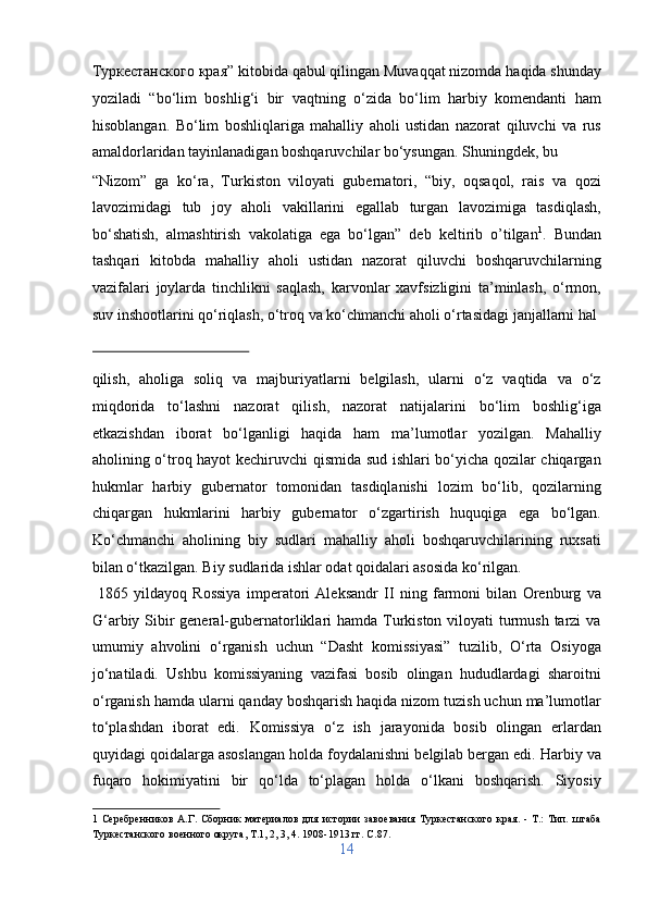 Туркестанского края” kitobida qabul qilingan Muvaqqat nizomda haqida shunday
yoziladi   “bo‘lim   boshlig‘i   bir   vaqtning   o‘zida   bo‘lim   harbiy   komendanti   ham
hisoblangan.   Bo‘lim   boshliqlariga   mahalliy   aholi   ustidan   nazorat   qiluvchi   va   rus
amaldorlaridan tayinlanadigan boshqaruvchilar bo‘ysungan. Shuningdek, bu 
“Nizom”   ga   ko‘ra,   Turkiston   viloyati   gubernatori,   “biy,   oqsaqol,   rais   va   qozi
lavozimidagi   tub   joy   aholi   vakillarini   egallab   turgan   lavozimiga   tasdiqlash,
bo‘shatish,   almashtirish   vakolatiga   ega   bo‘lgan”   deb   keltirib   o’tilgan 1
.   Bundan
tashqari   kitobda   mahalliy   aholi   ustidan   nazorat   qiluvchi   boshqaruvchilarning
vazifalari   joylarda   tinchlikni   saqlash,   karvonlar   xavfsizligini   ta’minlash,   o‘rmon,
suv inshootlarini qo‘riqlash, o‘troq va ko‘chmanchi aholi o‘rtasidagi janjallarni hal 
 
qilish,   aholiga   soliq   va   majburiyatlarni   belgilash,   ularni   o‘z   vaqtida   va   o‘z
miqdorida   to‘lashni   nazorat   qilish,   nazorat   natijalarini   bo‘lim   boshlig‘iga
etkazishdan   iborat   bo‘lganligi   haqida   ham   ma’lumotlar   yozilgan.   Mahalliy
aholining o‘troq hayot kechiruvchi qismida sud ishlari bo‘yicha qozilar chiqargan
hukmlar   harbiy   gubernator   tomonidan   tasdiqlanishi   lozim   bo‘lib,   qozilarning
chiqargan   hukmlarini   harbiy   gubernator   o‘zgartirish   huquqiga   ega   bo‘lgan.
Ko‘chmanchi   aholining   biy   sudlari   mahalliy   aholi   boshqaruvchilarining   ruxsati
bilan o‘tkazilgan. Biy sudlarida ishlar odat qoidalari asosida ko‘rilgan.        
  1865   yildayoq   Rossiya   imperatori   Aleksandr   II   ning   farmoni   bilan   Orenburg   va
G‘arbiy Sibir general-gubernatorliklari hamda Turkiston viloyati turmush tarzi  va
umumiy   ahvolini   o‘rganish   uchun   “Dasht   komissiyasi”   tuzilib,   O‘rta   Osiyoga
jo‘natiladi.   Ushbu   komissiyaning   vazifasi   bosib   olingan   hududlardagi   sharoitni
o‘rganish hamda ularni qanday boshqarish haqida nizom tuzish uchun ma’lumotlar
to‘plashdan   iborat   edi.   Komissiya   o‘z   ish   jarayonida   bosib   olingan   erlardan
quyidagi qoidalarga asoslangan holda foydalanishni belgilab bergan edi. Harbiy va
fuqaro   hokimiyatini   bir   qo‘lda   to‘plagan   holda   o‘lkani   boshqarish.   Siyosiy
1   Серебренников   А.Г.   Сборник   материалов   для   истории   завоевания   Туркестанского   края.   -   Т.:   Тип.   штаба
Туркестанского военного округа, Т.1, 2, 3, 4. 1908-1913 гг. C.87. 
14  
  