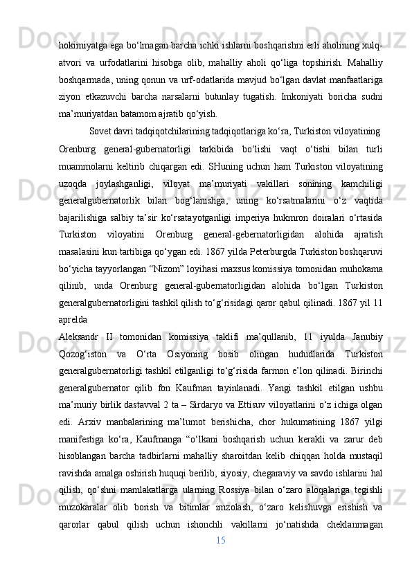 hokimiyatga ega bo‘lmagan barcha ichki ishlarni boshqarishni erli aholining xulq-
atvori   va   urfodatlarini   hisobga   olib,   mahalliy   aholi   qo‘liga   topshirish.   Mahalliy
boshqarmada, uning qonun va urf-odatlarida mavjud bo‘lgan davlat manfaatlariga
ziyon   etkazuvchi   barcha   narsalarni   butunlay   tugatish.   Imkoniyati   boricha   sudni
ma’muriyatdan batamom ajratib qo‘yish.       
  Sovet davri tadqiqotchilarining tadqiqotlariga ko‘ra, Turkiston viloyatining 
Orenburg   general-gubernatorligi   tarkibida   bo‘lishi   vaqt   o‘tishi   bilan   turli
muammolarni   keltirib   chiqargan   edi.   SHuning   uchun   ham   Turkiston   viloyatining
uzoqda   joylashganligi,   viloyat   ma’muriyati   vakillari   sonining   kamchiligi
generalgubernatorlik   bilan   bog‘lanishga,   uning   ko‘rsatmalarini   o‘z   vaqtida
bajarilishiga   salbiy   ta’sir   ko‘rsatayotganligi   imperiya   hukmron   doiralari   o‘rtasida
Turkiston   viloyatini   Orenburg   general-gebernatorligidan   alohida   ajratish
masalasini kun tartibiga qo‘ygan edi. 1867 yilda Peterburgda Turkiston boshqaruvi
bo‘yicha tayyorlangan “Nizom” loyihasi maxsus komissiya tomonidan muhokama
qilinib,   unda   Orenburg   general-gubernatorligidan   alohida   bo‘lgan   Turkiston
generalgubernatorligini tashkil qilish to‘g‘risidagi qaror qabul qilinadi. 1867 yil 11
aprelda 
Aleksandr   II   tomonidan   komissiya   taklifi   ma’qullanib,   11   iyulda   Janubiy
Qozog‘iston   va   O‘rta   Osiyoning   bosib   olingan   hududlarida   Turkiston
generalgubernatorligi tashkil  etilganligi  to‘g‘risida farmon e’lon qilinadi. Birinchi
generalgubernator   qilib   fon   Kaufman   tayinlanadi.   Yangi   tashkil   etilgan   ushbu
ma’muriy birlik dastavval 2 ta – Sirdaryo va Ettisuv viloyatlarini o‘z ichiga olgan
edi.   Arxiv   manbalarining   ma’lumot   berishicha,   chor   hukumatining   1867   yilgi
manifestiga   ko‘ra,   Kaufmanga   “o‘lkani   boshqarish   uchun   kerakli   va   zarur   deb
hisoblangan   barcha   tadbirlarni   mahalliy   sharoitdan   kelib   chiqqan   holda   mustaqil
ravishda amalga oshirish huquqi berilib, siyosiy, chegaraviy va savdo ishlarini hal
qilish,   qo‘shni   mamlakatlarga   ularning   Rossiya   bilan   o‘zaro   aloqalariga   tegishli
muzokaralar   olib   borish   va   bitimlar   imzolash,   o‘zaro   kelishuvga   erishish   va
qarorlar   qabul   qilish   uchun   ishonchli   vakillarni   jo‘natishda   cheklanmagan
15  
  