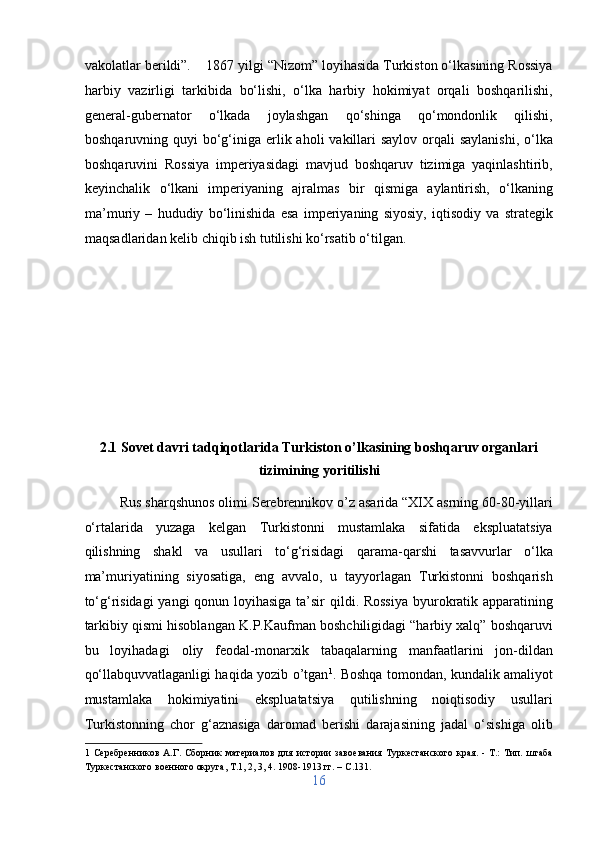 vakolatlar berildi”.    1867 yilgi “Nizom” loyihasida Turkiston o‘lkasining Rossiya
harbiy   vazirligi   tarkibida   bo‘lishi,   o‘lka   harbiy   hokimiyat   orqali   boshqarilishi,
general-gubernator   o‘lkada   joylashgan   qo‘shinga   qo‘mondonlik   qilishi,
boshqaruvning quyi  bo‘g‘iniga erlik aholi  vakillari  saylov  orqali  saylanishi,  o‘lka
boshqaruvini   Rossiya   imperiyasidagi   mavjud   boshqaruv   tizimiga   yaqinlashtirib,
keyinchalik   o‘lkani   imperiyaning   ajralmas   bir   qismiga   aylantirish,   o‘lkaning
ma’muriy   –   hududiy   bo‘linishida   esa   imperiyaning   siyosiy,   iqtisodiy   va   strategik
maqsadlaridan kelib chiqib ish tutilishi ko‘rsatib o‘tilgan.  
 
 
 
 
 
 
2.1 Sovet davri tadqiqotlarida Turkiston o’lkasining boshqaruv organlari
tizimining yoritilishi 
Rus sharqshunos olimi Serebrennikov o’z asarida “XIX asrning 60-80-yillari
o‘rtalarida   yuzaga   kelgan   Turkistonni   mustamlaka   sifatida   ekspluatatsiya
qilishning   shakl   va   usullari   to‘g‘risidagi   qarama-qarshi   tasavvurlar   o‘lka
ma’muriyatining   siyosatiga,   eng   avvalo,   u   tayyorlagan   Turkistonni   boshqarish
to‘g‘risidagi  yangi qonun loyihasiga ta’sir  qildi. Rossiya  byurokratik apparatining
tarkibiy qismi hisoblangan K.P.Kaufman boshchiligidagi “harbiy xalq” boshqaruvi
bu   loyihadagi   oliy   feodal-monarxik   tabaqalarning   manfaatlarini   jon-dildan
qo‘llabquvvatlaganligi haqida yozib o’tgan 1
. Boshqa tomondan, kundalik amaliyot
mustamlaka   hokimiyatini   ekspluatatsiya   qutilishning   noiqtisodiy   usullari
Turkistonning   chor   g‘aznasiga   daromad   berishi   darajasining   jadal   o‘sishiga   olib
1   Серебренников   А.Г.   Сборник   материалов   для   истории   завоевания   Туркестанского   края.   -   Т.:   Тип.   штаба
Туркестанского военного округа, Т.1, 2, 3, 4. 1908-1913 гг. – C.131. 
16  
  