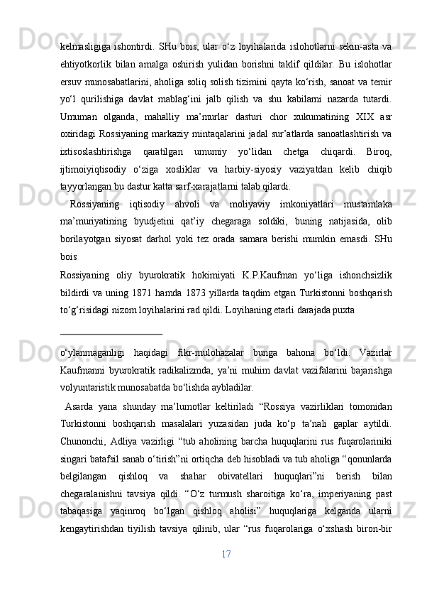 kelmasligiga   ishontirdi.   SHu   bois,   ular   o‘z   loyihalarida   islohotlarni   sekin-asta   va
ehtiyotkorlik   bilan   amalga   oshirish   yulidan   borishni   taklif   qildilar.   Bu   islohotlar
ersuv munosabatlarini, aholiga soliq solish tizimini  qayta ko‘rish, sanoat  va temir
yo‘l   qurilishiga   davlat   mablag‘ini   jalb   qilish   va   shu   kabilarni   nazarda   tutardi.
Umuman   olganda,   mahalliy   ma’murlar   dasturi   chor   xukumatining   XIX   asr
oxiridagi   Rossiyaning   markaziy  mintaqalarini  jadal   sur’atlarda  sanoatlashtirish   va
ixtisoslashtirishga   qaratilgan   umumiy   yo‘lidan   chetga   chiqardi.   Biroq,
ijtimoiyiqtisodiy   o‘ziga   xosliklar   va   harbiy-siyosiy   vaziyatdan   kelib   chiqib
tayyorlangan bu dastur katta sarf-xarajatlarni talab qilardi.       
  Rossiyaning   iqtisodiy   ahvoli   va   moliyaviy   imkoniyatlari   mustamlaka
ma’muriyatining   byudjetini   qat’iy   chegaraga   soldiki,   buning   natijasida,   olib
borilayotgan   siyosat   darhol   yoki   tez   orada   samara   berishi   mumkin   emasdi.   SHu
bois 
Rossiyaning   oliy   byurokratik   hokimiyati   K.P.Kaufman   yo‘liga   ishonchsizlik
bildirdi   va  uning   1871  hamda   1873  yillarda   taqdim   etgan   Turkistonni   boshqarish
to‘g‘risidagi nizom loyihalarini rad qildi.  Loyihaning etarli darajada puxta 
 
o‘ylanmaganligi   haqidagi   fikr-mulohazalar   bunga   bahona   bo‘ldi.   Vazirlar
Kaufmanni   byurokratik   radikalizmda,   ya’ni   muhim   davlat   vazifalarini   bajarishga
volyuntaristik munosabatda bo‘lishda aybladilar.       
  Asarda   yana   shunday   ma’lumotlar   keltiriladi   “Rossiya   vazirliklari   tomonidan
Turkistonni   boshqarish   masalalari   yuzasidan   juda   ko‘p   ta’nali   gaplar   aytildi.
Chunonchi,   Adliya   vazirligi   “tub   aholining   barcha   huquqlarini   rus   fuqarolariniki
singari batafsil sanab o‘tirish”ni ortiqcha deb hisobladi va tub aholiga “qonunlarda
belgilangan   qishloq   va   shahar   obivatellari   huquqlari”ni   berish   bilan
chegaralanishni   tavsiya   qildi.   “O‘z   turmush   sharoitiga   ko‘ra,   imperiyaning   past
tabaqasiga   yaqinroq   bo‘lgan   qishloq   aholisi”   huquqlariga   kelganda   ularni
kengaytirishdan   tiyilish   tavsiya   qilinib,   ular   “rus   fuqarolariga   o‘xshash   biron-bir
17  
  