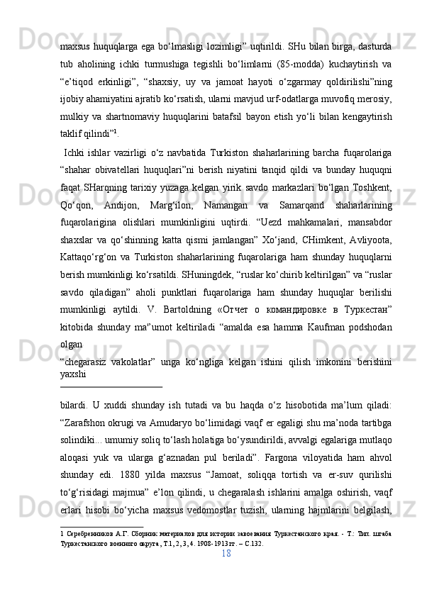 maxsus huquqlarga ega bo‘lmasligi lozimligi” uqtirildi. SHu bilan birga, dasturda
tub   aholining   ichki   turmushiga   tegishli   bo‘limlarni   (85-modda)   kuchaytirish   va
“e’tiqod   erkinligi”,   “shaxsiy,   uy   va   jamoat   hayoti   o‘zgarmay   qoldirilishi”ning
ijobiy ahamiyatini ajratib ko‘rsatish, ularni mavjud urf-odatlarga muvofiq merosiy,
mulkiy   va   shartnomaviy   huquqlarini   batafsil   bayon   etish   yo‘li   bilan   kengaytirish
taklif qilindi” 1
.      
  Ichki   ishlar   vazirligi   o‘z   navbatida   Turkiston   shaharlarining   barcha   fuqarolariga
“shahar   obivatellari   huquqlari”ni   berish   niyatini   tanqid   qildi   va   bunday   huquqni
faqat   SHarqning   tarixiy   yuzaga   kelgan   yirik   savdo   markazlari   bo‘lgan   Toshkent,
Qo‘qon,   Andijon,   Marg‘ilon,   Namangan   va   Samarqand   shaharlarining
fuqarolarigina   olishlari   mumkinligini   uqtirdi.   “Uezd   mahkamalari,   mansabdor
shaxslar   va   qo‘shinning   katta   qismi   jamlangan”   Xo‘jand,   CHimkent,   Avliyoota,
Kattaqo‘rg‘on   va   Turkiston   shaharlarining   fuqarolariga   ham   shunday   huquqlarni
berish mumkinligi ko‘rsatildi. SHuningdek, “ruslar ko‘chirib keltirilgan” va “ruslar
savdo   qiladigan”   aholi   punktlari   fuqarolariga   ham   shunday   huquqlar   berilishi
mumkinligi   aytildi.   V.   Bartoldning   « Отчет   о   командировке   в   Туркестан ”
kitobida   shunday   ma'’umot   keltiriladi   “amalda   esa   hamma   Kaufman   podshodan
olgan 
“chegarasiz   vakolatlar”   unga   ko‘ngliga   kelgan   ishini   qilish   imkonini   berishini
yaxshi 
 
bilardi.   U   xuddi   shunday   ish   tutadi   va   bu   haqda   o‘z   hisobotida   ma’lum   qiladi:
“Zarafshon okrugi va Amudaryo bo‘limidagi vaqf er egaligi shu ma’noda tartibga
solindiki... umumiy soliq to‘lash holatiga bo‘ysundirildi, avvalgi egalariga mutlaqo
aloqasi   yuk   va   ularga   g‘aznadan   pul   beriladi”.   Fargona   viloyatida   ham   ahvol
shunday   edi.   1880   yilda   maxsus   “Jamoat,   soliqqa   tortish   va   er-suv   qurilishi
to‘g‘risidagi   majmua”   e’lon   qilindi,   u   chegaralash   ishlarini   amalga   oshirish,   vaqf
erlari   hisobi   bo‘yicha   maxsus   vedomostlar   tuzish,   ularning   hajmlarini   belgilash,
1   Серебренников   А.Г.   Сборник   материалов   для   истории   завоевания   Туркестанского   края.   -   Т.:   Тип.   штаба
Туркестанского военного округа, Т.1, 2, 3, 4. 1908-1913 гг. – C.132. 
18  
  