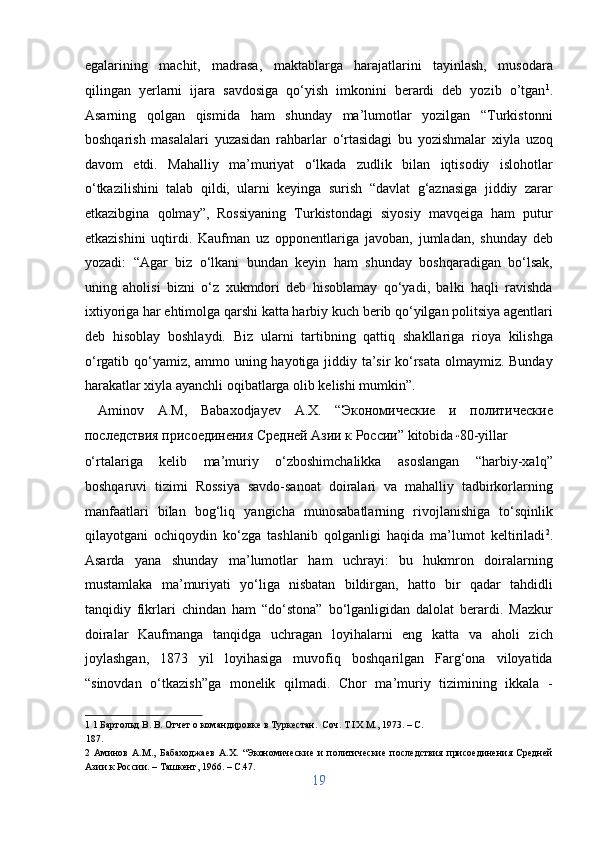 egalarining   machit,   madrasa,   maktablarga   harajatlarini   tayinlash,   musodara
qilingan   yerlarni   ijara   savdosiga   qo‘yish   imkonini   berardi   deb   yozib   o’tgan 1
.
Asarning   qolgan   qismida   ham   shunday   ma’lumotlar   yozilgan   “Turkistonni
boshqarish   masalalari   yuzasidan   rahbarlar   o‘rtasidagi   bu   yozishmalar   xiyla   uzoq
davom   etdi.   Mahalliy   ma’muriyat   o‘lkada   zudlik   bilan   iqtisodiy   islohotlar
o‘tkazilishini   talab   qildi,   ularni   keyinga   surish   “davlat   g‘aznasiga   jiddiy   zarar
etkazibgina   qolmay”,   Rossiyaning   Turkistondagi   siyosiy   mavqeiga   ham   putur
etkazishini   uqtirdi.   Kaufman   uz   opponentlariga   javoban,   jumladan,   shunday   deb
yozadi:   “Agar   biz   o‘lkani   bundan   keyin   ham   shunday   boshqaradigan   bo‘lsak,
uning   aholisi   bizni   o‘z   xukmdori   deb   hisoblamay   qo‘yadi,   balki   haqli   ravishda
ixtiyoriga har ehtimolga qarshi katta harbiy kuch berib qo‘yilgan politsiya agentlari
deb   hisoblay   boshlaydi.   Biz   ularni   tartibning   qattiq   shakllariga   rioya   kilishga
o‘rgatib qo‘yamiz, ammo uning hayotiga jiddiy ta’sir ko‘rsata olmaymiz. Bunday
harakatlar xiyla ayanchli oqibatlarga olib kelishi mumkin”.            
  Aminov   A.M,   Babaxodjayev   A.X.   “Экономические   и   политические
последствия присоединения Средней Азии к России” kitobida  
“ 80-yillar 
o‘rtalariga   kelib   ma’muriy   o‘zboshimchalikka   asoslangan   “harbiy-xalq”
boshqaruvi   tizimi   Rossiya   savdo-sanoat   doiralari   va   mahalliy   tadbirkorlarning
manfaatlari   bilan   bog‘liq   yangicha   munosabatlarning   rivojlanishiga   to‘sqinlik
qilayotgani   ochiqoydin   ko‘zga   tashlanib   qolganligi   haqida   ma’lumot   keltiriladi 2
.
Asarda   yana   shunday   ma’lumotlar   ham   uchrayi:   bu   hukmron   doiralarning
mustamlaka   ma’muriyati   yo‘liga   nisbatan   bildirgan,   hatto   bir   qadar   tahdidli
tanqidiy   fikrlari   chindan   ham   “do‘stona”   bo‘lganligidan   dalolat   berardi.   Mazkur
doiralar   Kaufmanga   tanqidga   uchragan   loyihalarni   eng   katta   va   aholi   zich
joylashgan,   1873   yil   loyihasiga   muvofiq   boshqarilgan   Farg‘ona   viloyatida
“sinovdan   o‘tkazish”ga   monelik   qilmadi.   Chor   ma’muriy   tizimining   ikkala   -
1  1 Бартольд В. В. Отчет о командировке в Туркестан.  Соч. T IX М., 1973. – C. 
187. 
2   Аминов   А.М.,   Бабаходжаев   А.Х.   “Экономические   и   политические   последствия   присоединения   Средней
Азии к России. – Ташкент, 1966. – C.47. 
19  
  