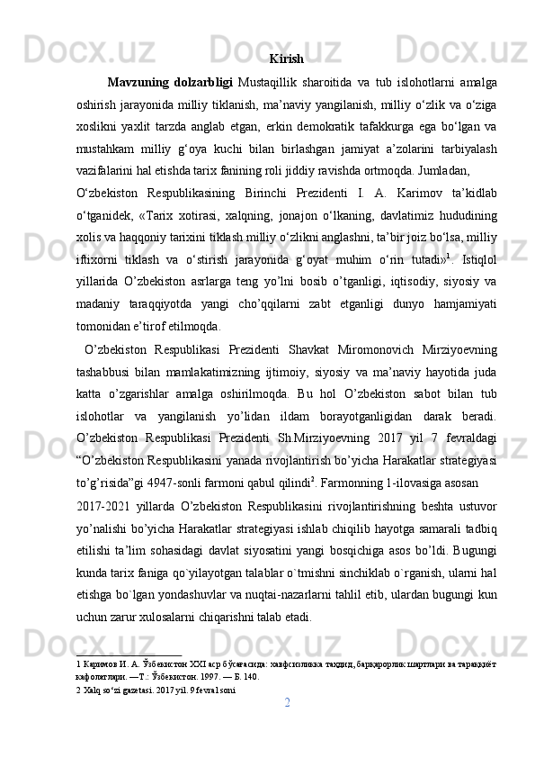 Kirish 
Mavzuning   dolzarbligi   Mustaqillik   sharoitida   va   tub   islohotlarni   amalga
oshirish  jarayonida  milliy  tiklanish,  ma’naviy  yangilanish,  milliy  o‘zlik  va  o‘ziga
xoslikni   yaxlit   tarzda   anglab   etgan,   erkin   demokratik   tafakkurga   ega   bo‘lgan   va
mustahkam   milliy   g‘oya   kuchi   bilan   birlashgan   jamiyat   a’zolarini   tarbiyalash
vazifalarini hal etishda tarix fanining roli jiddiy ravishda ortmoqda. Jumladan, 
O‘zbekiston   Respublikasining   Birinchi   Prezidenti   I.   A.   Karimov   ta’kidlab
o‘tganidek,   «Tarix   xotirasi,   xalqning,   jonajon   o‘lkaning,   davlatimiz   hududining
xolis va haqqoniy tarixini tiklash milliy o‘zlikni anglashni, ta’bir joiz bo‘lsa, milliy
iftixorni   tiklash   va   o‘stirish   jarayonida   g‘oyat   muhim   o‘rin   tutadi» 1
.   Istiqlol
yillarida   O’zbekiston   asrlarga   teng   yo’lni   bosib   o’tganligi,   iqtisodiy,   siyosiy   va
madaniy   taraqqiyotda   yangi   cho’qqilarni   zabt   etganligi   dunyo   hamjamiyati
tomonidan e’tirof etilmoqda.            
  O’zbekiston   Respublikasi   Prezidenti   Shavkat   Miromonovich   Mirziyoevning
tashabbusi   bilan   mamlakatimizning   ijtimoiy,   siyosiy   va   ma’naviy   hayotida   juda
katta   o’zgarishlar   amalga   oshirilmoqda.   Bu   hol   O’zbekiston   sabot   bilan   tub
islohotlar   va   yangilanish   yo’lidan   ildam   borayotganligidan   darak   beradi.
O’zbekiston   Respublikasi   Prezidenti   Sh.Mirziyoevning   2017   yil   7   fevraldagi
“O’zbekiston Respublikasini yanada rivojlantirish bo’yicha Harakatlar strategiyasi
to’g’risida”gi 4947-sonli farmoni qabul qilindi 2
. Farmonning 1-ilovasiga asosan 
2017-2021   yillarda   O’zbekiston   Respublikasini   rivojlantirishning   beshta   ustuvor
yo’nalishi bo’yicha Harakatlar strategiyasi ishlab chiqilib hayotga samarali tadbiq
etilishi   ta’lim   sohasidagi   davlat   siyosatini   yangi   bosqichiga   asos   bo’ldi.   Bugungi
kunda tarix faniga qo`yilayotgan talablar o`tmishni sinchiklab o`rganish, ularni hal
etishga bo`lgan yondashuvlar va nuqtai-nazarlarni tahlil etib, ulardan bugungi kun
uchun zarur xulosalarni chiqarishni talab etadi.
1  Каримов И. А. Ўзбекистон XXI аср бўсағасида: хавфсизликка таҳдид, барқарорлик шартлари ва тараққиёт
кафолатлари. —Т.: Ўзбекистон. 1997. — Б. 140. 
2  Xalq so‘zi gazetasi. 2017 yil. 9 fevral soni 
2  
  