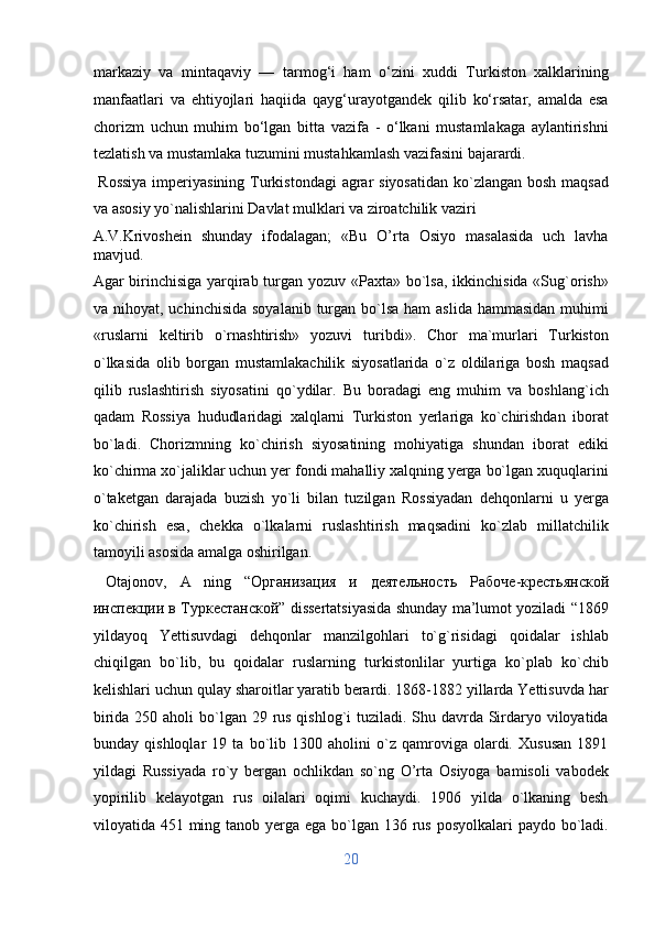 markaziy   va   mintaqaviy   —   tarmog‘i   ham   o‘zini   xuddi   Turkiston   xalklarining
manfaatlari   va   ehtiyojlari   haqiida   qayg‘urayotgandek   qilib   ko‘rsatar,   amalda   esa
chorizm   uchun   muhim   bo‘lgan   bitta   vazifa   -   o‘lkani   mustamlakaga   aylantirishni
tezlatish va mustamlaka tuzumini mustahkamlash vazifasini bajarardi.          
  Rossiya  imperiyasining Turkistondagi  agrar  siyosatidan ko`zlangan bosh maqsad
va asosiy yo`nalishlarini Davlat mulklari va ziroatchilik vaziri 
A.V.Krivoshein   shunday   ifodalagan;   «Bu   O’rta   Osiyo   masalasida   uch   lavha
mavjud. 
Agar birinchisiga yarqirab turgan yozuv «Paxta» bo`lsa, ikkinchisida «Sug`orish»
va nihoyat, uchinchisida  soyalanib turgan bo`lsa ham  aslida  hammasidan  muhimi
«ruslarni   keltirib   o`rnashtirish»   yozuvi   turibdi».   Chor   ma`murlari   Turkiston
o`lkasida   olib   borgan   mustamlakachilik   siyosatlarida   o`z   oldilariga   bosh   maqsad
qilib   ruslashtirish   siyosatini   qo`ydilar.   Bu   boradagi   eng   muhim   va   boshlang`ich
qadam   Rossiya   hududlaridagi   xalqlarni   Turkiston   yerlariga   ko`chirishdan   iborat
bo`ladi.   Chorizmning   ko`chirish   siyosatining   mohiyatiga   shundan   iborat   ediki
ko`chirma xo`jaliklar uchun yer fondi mahalliy xalqning yerga bo`lgan xuquqlarini
o`taketgan   darajada   buzish   yo`li   bilan   tuzilgan   Rossiyadan   dehqonlarni   u   yerga
ko`chirish   esa,   chekka   o`lkalarni   ruslashtirish   maqsadini   ko`zlab   millatchilik
tamoyili asosida amalga oshirilgan.         
  Otajonov,   A   ning   “ Организация   и   деятельность   Рабоче - крестьянской
инспекции   в   Туркестанской ” dissertatsiyasida shunday ma’lumot yoziladi “1869
yildayoq   Yettisuvdagi   dehqonlar   manzilgohlari   to`g`risidagi   qoidalar   ishlab
chiqilgan   bo`lib,   bu   qoidalar   ruslarning   turkistonlilar   yurtiga   ko`plab   ko`chib
kelishlari uchun qulay sharoitlar yaratib berardi. 1868-1882 yillarda Yettisuvda har
birida 250 aholi  bo`lgan 29 rus qishlog`i tuziladi. Shu davrda Sirdaryo viloyatida
bunday   qishloqlar   19   ta   bo`lib   1300   aholini   o`z   qamroviga   olardi.   Xususan   1891
yildagi   Russiyada   ro`y   bergan   ochlikdan   so`ng   O’rta   Osiyoga   bamisoli   vabodek
yopirilib   kelayotgan   rus   oilalari   oqimi   kuchaydi.   1906   yilda   o`lkaning   besh
viloyatida 451 ming tanob yerga ega bo`lgan 136 rus posyolkalari  paydo bo`ladi.
20  
  