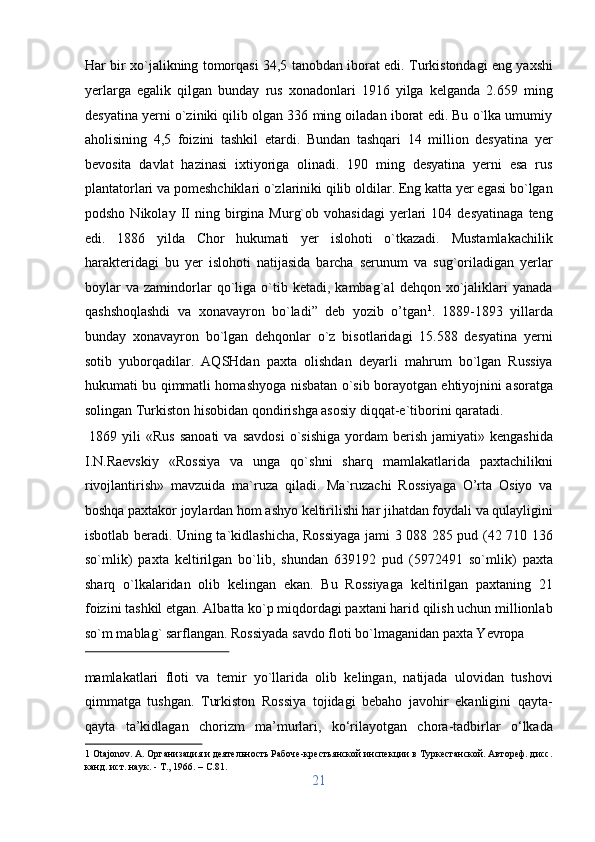 Har bir xo`jalikning tomorqasi 34,5 tanobdan iborat edi. Turkistondagi eng yaxshi
yerlarga   egalik   qilgan   bunday   rus   xonadonlari   1916   yilga   kelganda   2.659   ming
desyatina yerni o`ziniki qilib olgan 336 ming oiladan iborat edi. Bu o`lka umumiy
aholisining   4,5   foizini   tashkil   etardi.   Bundan   tashqari   14   million   desyatina   yer
bevosita   davlat   hazinasi   ixtiyoriga   olinadi.   190   ming   desyatina   yerni   esa   rus
plantatorlari va pomeshchiklari o`zlariniki qilib oldilar. Eng katta yer egasi bo`lgan
podsho   Nikolay  II   ning  birgina   Murg`ob   vohasidagi   yerlari   104  desyatinaga   teng
edi.   1886   yilda   Chor   hukumati   yer   islohoti   o`tkazadi.   Mustamlakachilik
harakteridagi   bu   yer   islohoti   natijasida   barcha   serunum   va   sug`oriladigan   yerlar
boylar   va   zamindorlar   qo`liga   o`tib   ketadi,  kambag`al   dehqon  xo`jaliklari   yanada
qashshoqlashdi   va   xonavayron   bo`ladi”   deb   yozib   o’tgan 1
.   1889-1893   yillarda
bunday   xonavayron   bo`lgan   dehqonlar   o`z   bisotlaridagi   15.588   desyatina   yerni
sotib   yuborqadilar.   AQSHdan   paxta   olishdan   deyarli   mahrum   bo`lgan   Russiya
hukumati bu qimmatli homashyoga nisbatan o`sib borayotgan ehtiyojnini asoratga
solingan Turkiston hisobidan qondirishga asosiy diqqat-e`tiborini qaratadi.    
  1869  yili   «Rus  sanoati  va  savdosi  o`sishiga   yordam   berish   jamiyati»  kengashida
I.N.Raevskiy   «Rossiya   va   unga   qo`shni   sharq   mamlakatlarida   paxtachilikni
rivojlantirish»   mavzuida   ma`ruza   qiladi.   Ma`ruzachi   Rossiyaga   O’rta   Osiyo   va
boshqa paxtakor joylardan hom ashyo keltirilishi har jihatdan foydali va qulayligini
isbotlab beradi. Uning ta`kidlashicha, Rossiyaga jami 3 088 285 pud (42 710 136
so`mlik)   paxta   keltirilgan   bo`lib,   shundan   639192   pud   (5972491   so`mlik)   paxta
sharq   o`lkalaridan   olib   kelingan   ekan.   Bu   Rossiyaga   keltirilgan   paxtaning   21
foizini tashkil etgan. Albatta ko`p miqdordagi paxtani harid qilish uchun millionlab
so`m mablag` sarflangan.  Rossiyada savdo floti bo`lmaganidan paxta Yevropa 
 
mamlakatlari   floti   va   temir   yo`llarida   olib   kelingan,   natijada   ulovidan   tushovi
qimmatga   tushgan.   Turkiston   Rossiya   tojidagi   bebaho   javohir   ekanligini   qayta-
qayta   ta’kidlagan   chorizm   ma’murlari,   ko‘rilayotgan   chora-tadbirlar   o‘lkada
1  Otajonov. A. Организация и деятельность Рабоче-крестьянской инспекции в Туркестанской. Автореф. дисс.
канд. ист. наук. - Т., 1966. – C.81. 
21  
  