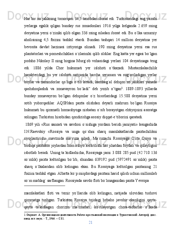 Har bir xo`jalikning tomorqasi 34,5 tanobdan iborat edi. Turkistondagi eng yaxshi
yerlarga   egalik   qilgan   bunday   rus   xonadonlari   1916   yilga   kelganda   2.659   ming
desyatina yerni o`ziniki qilib olgan 336 ming oiladan iborat edi. Bu o`lka umumiy
aholisining   4,5   foizini   tashkil   etardi.   Bundan   tashqari   14   million   desyatina   yer
bevosita   davlat   hazinasi   ixtiyoriga   olinadi.   190   ming   desyatina   yerni   esa   rus
plantatorlari va pomeshchiklari o`zlariniki qilib oldilar. Eng katta yer egasi bo`lgan
podsho   Nikolay  II   ning  birgina   Murg`ob   vohasidagi   yerlari   104  desyatinaga   teng
edi.   1886   yilda   Chor   hukumati   yer   islohoti   o`tkazadi.   Mustamlakachilik
harakteridagi   bu   yer   islohoti   natijasida   barcha   serunum   va   sug`oriladigan   yerlar
boylar   va   zamindorlar   qo`liga   o`tib   ketadi,  kambag`al   dehqon  xo`jaliklari   yanada
qashshoqlashdi   va   xonavayron   bo`ladi”   deb   yozib   o’tgan 1
.   1889-1893   yillarda
bunday   xonavayron   bo`lgan   dehqonlar   o`z   bisotlaridagi   15.588   desyatina   yerni
sotib   yuborqadilar.   AQSHdan   paxta   olishdan   deyarli   mahrum   bo`lgan   Russiya
hukumati bu qimmatli homashyoga nisbatan o`sib borayotgan ehtiyojnini asoratga
solingan Turkiston hisobidan qondirishga asosiy diqqat-e`tiborini qaratadi.    
  1869  yili   «Rus  sanoati  va  savdosi  o`sishiga   yordam   berish   jamiyati»  kengashida
I.N.Raevskiy   «Rossiya   va   unga   qo`shni   sharq   mamlakatlarida   paxtachilikni
rivojlantirish»   mavzuida   ma`ruza   qiladi.   Ma`ruzachi   Rossiyaga   O’rta   Osiyo   va
boshqa paxtakor joylardan hom ashyo keltirilishi har jihatdan foydali va qulayligini
isbotlab beradi. Uning ta`kidlashicha, Rossiyaga jami 3 088 285 pud (42 710 136
so`mlik)   paxta   keltirilgan   bo`lib,   shundan   639192   pud   (5972491   so`mlik)   paxta
sharq   o`lkalaridan   olib   kelingan   ekan.   Bu   Rossiyaga   keltirilgan   paxtaning   21
foizini tashkil etgan. Albatta ko`p miqdordagi paxtani harid qilish uchun millionlab
so`m mablag` sarflangan.  Rossiyada savdo floti bo`lmaganidan paxta Yevropa 
 
mamlakatlari   floti   va   temir   yo`llarida   olib   kelingan,   natijada   ulovidan   tushovi
qimmatga   tushgan.   Turkiston   Rossiya   tojidagi   bebaho   javohir   ekanligini   qayta-
qayta   ta’kidlagan   chorizm   ma’murlari,   ko‘rilayotgan   chora-tadbirlar   o‘lkada
1  Otajonov. A. Организация и деятельность Рабоче-крестьянской инспекции в Туркестанской. Автореф. дисс.
канд. ист. наук. - Т., 1966. – C.81. 
21