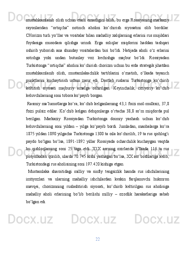 mustahkamlanib olish uchun etarli emasligini bilib, bu erga Rossiyaning markaziy
rayonlaridan   “ortiqcha”   notinch   aholini   ko‘chirish   siyosatini   olib   bordilar.
CHorizm turli yo‘llar va vositalar bilan mahalliy xalqlarning erlarini rus mujiklari
foydasiga   musodara   qilishga   urindi.   Erga   soliqlar   miqdorini   haddan   tashqari
oshirib   yuborish   ana   shunday   vositalardan   biri   bo‘ldi.   Natijada   aholi   o‘z   erlarini
sotishga   yoki   undan   butunlay   voz   kechishga   majbur   bo‘ldi.   Rossiyadan
Turkistonga “ortiqcha” aholini ko‘chirish chorizm uchun bu erda strategik jihatdan
mustahkamlanib   olish,   mustamlakachilik   tartiblarini   o‘rnatish,   o‘lkada   tayanch
punktlarini   kuchaytirish   uchun   zarur   edi.   Dastlab   ruslarni   Turkistonga   ko‘chirib
keltirish   siyosati   majburiy   amalga   oshirilgan.   Keyinchalik,   ixtiyoriy   ko‘chib
keluvchilarning soni tobora ko‘payib borgan.           
  Rasmiy ma’lumotlarga ko‘ra, ko‘chib kelganlarning 43,1 foizi mol-mulksiz, 37,8
foizi   pulsiz   edilar.   Ko‘chib   kelgan   dehqonlarga   o‘rtacha   38,8   so‘m   miqdorda   pul
berilgan.   Markaziy   Rossiyadan   Turkistonga   doimiy   yashash   uchun   ko‘chib
keluvchilarning   soni   yildan   –   yilga   ko‘payib   bordi.   Jumladan,   manbalarga   ko‘ra
1875 yildan 1890 yilgacha Turkistonga 1300 ta oila ko‘chirilib, 19 ta rus qishlog‘i
paydo   bo‘lgan   bo‘lsa,   1891-1892   yillar   Rossiyada   ocharchilik   kuchaygan   vaqtda
bu   qishloqlarning   soni   25   taga   etdi.   X1X   asrning   oxirlarida   o‘lkada   116   ta   rus
posyolkalari qurilib, ularda 70.745 kishi yashagan bo‘lsa, XX asr boshlariga kelib,
Turkistondagi rus aholisining soni 197.420 kishiga etgan.    
  Mustamlaka   sharoitidagi   milliy   va   sinfiy   tengsizlik   hamda   rus   ishchilarining
imtiyozlari   va   ularning   mahalliy   ishchilardan   keskin   farqlanuvchi   hukmron
mavqei,   chorizmning   ruslashtirish   siyosati,   ko‘chirib   keltirilgan   rus   aholisiga
mahalliy   aholi   erlarining   bo‘lib   berilishi   milliy   –   ozodlik   harakatlariga   sabab
bo‘lgan edi. 
 
 
 
22  
  