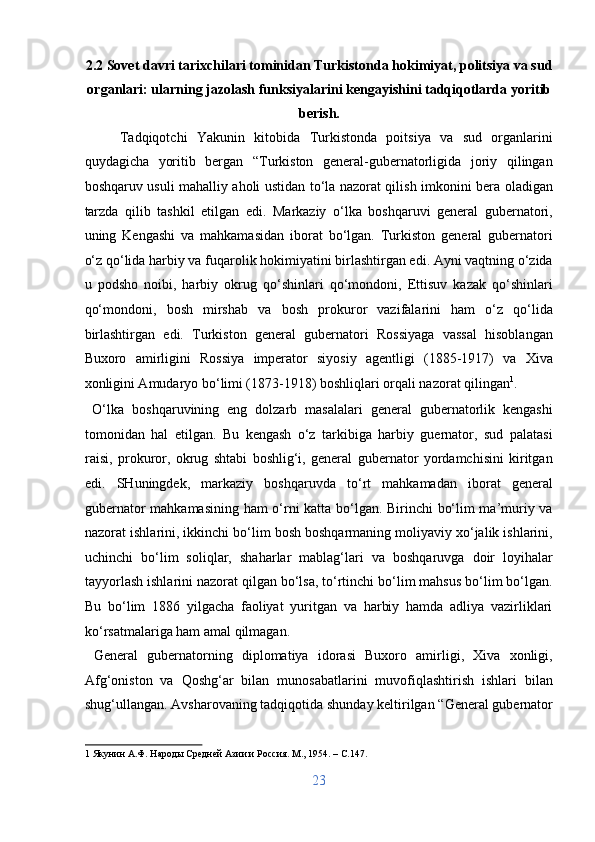 2.2 Sovet davri tarixchilari tominidan Turkistonda hokimiyat, politsiya va sud
organlari: ularning jazolash funksiyalarini kengayishini tadqiqotlarda yoritib
berish. 
Tadqiqotchi   Yakunin   kitobida   Turkistonda   poitsiya   va   sud   organlarini
quydagicha   yoritib   bergan   “Turkiston   general-gubernatorligida   joriy   qilingan
boshqaruv usuli mahalliy aholi ustidan to‘la nazorat qilish imkonini bera oladigan
tarzda   qilib   tashkil   etilgan   edi.   Markaziy   o‘lka   boshqaruvi   general   gubernatori,
uning   Kengashi   va   mahkamasidan   iborat   bo‘lgan.   Turkiston   general   gubernatori
o‘z qo‘lida harbiy va fuqarolik hokimiyatini birlashtirgan edi. Ayni vaqtning o‘zida
u   podsho   noibi,   harbiy   okrug   qo‘shinlari   qo‘mondoni,   Ettisuv   kazak   qo‘shinlari
qo‘mondoni,   bosh   mirshab   va   bosh   prokuror   vazifalarini   ham   o‘z   qo‘lida
birlashtirgan   edi.   Turkiston   general   gubernatori   Rossiyaga   vassal   hisoblangan
Buxoro   amirligini   Rossiya   imperator   siyosiy   agentligi   (1885-1917)   va   Xiva
xonligini Amudaryo bo‘limi (1873-1918) boshliqlari orqali nazorat qilingan 1
.  
  O‘lka   boshqaruvining   eng   dolzarb   masalalari   general   gubernatorlik   kengashi
tomonidan   hal   etilgan.   Bu   kengash   o‘z   tarkibiga   harbiy   guernator,   sud   palatasi
raisi,   prokuror,   okrug   shtabi   boshlig‘i,   general   gubernator   yordamchisini   kiritgan
edi.   SHuningdek,   markaziy   boshqaruvda   to‘rt   mahkamadan   iborat   general
gubernator mahkamasining ham o‘rni katta bo‘lgan. Birinchi bo‘lim ma’muriy va
nazorat ishlarini, ikkinchi bo‘lim bosh boshqarmaning moliyaviy xo‘jalik ishlarini,
uchinchi   bo‘lim   soliqlar,   shaharlar   mablag‘lari   va   boshqaruvga   doir   loyihalar
tayyorlash ishlarini nazorat qilgan bo‘lsa, to‘rtinchi bo‘lim mahsus bo‘lim bo‘lgan.
Bu   bo‘lim   1886   yilgacha   faoliyat   yuritgan   va   harbiy   hamda   adliya   vazirliklari
ko‘rsatmalariga ham amal qilmagan.          
  General   gubernatorning   diplomatiya   idorasi   Buxoro   amirligi,   Xiva   xonligi,
Afg‘oniston   va   Qoshg‘ar   bilan   munosabatlarini   muvofiqlashtirish   ishlari   bilan
shug‘ullangan. Avsharovaning tadqiqotida shunday keltirilgan “General gubernator
1  Якунин А.Ф. Народы Средней Азии и Россия. М., 1954. – C.147. 
 
23  
  