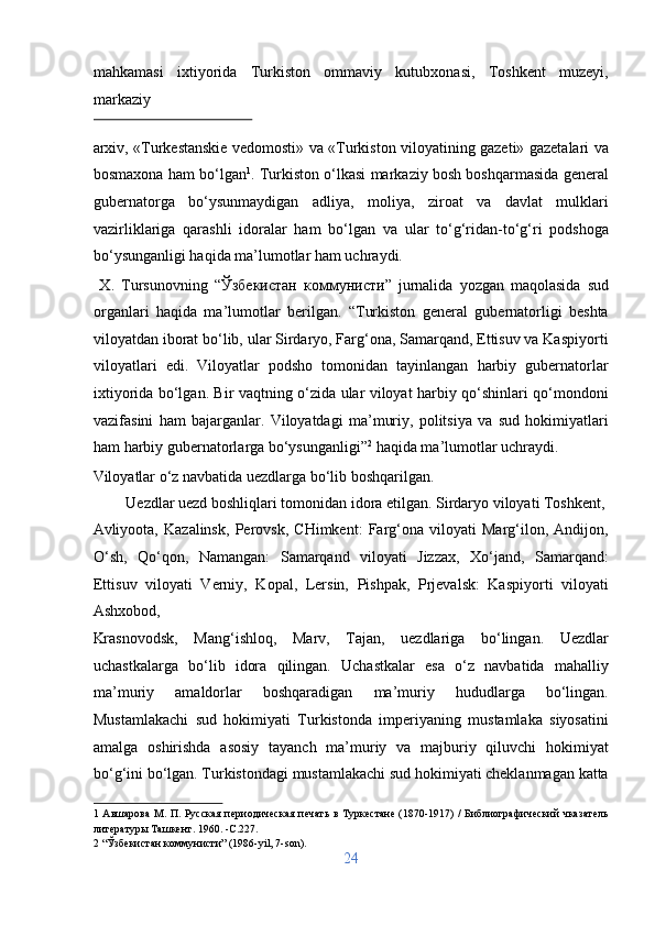 mahkamasi   ixtiyorida   Turkiston   ommaviy   kutubxonasi,   Toshkent   muzeyi,
markaziy 
 
arxiv, «Turkestanskie vedomosti» va «Turkiston viloyatining gazeti» gazetalari va
bosmaxona ham bo‘lgan 1
. Turkiston o‘lkasi markaziy bosh boshqarmasida general
gubernatorga   bo‘ysunmaydigan   adliya,   moliya,   ziroat   va   davlat   mulklari
vazirliklariga   qarashli   idoralar   ham   bo‘lgan   va   ular   to‘g‘ridan-to‘g‘ri   podshoga
bo‘ysunganligi haqida ma’lumotlar ham uchraydi.      
  X.   Tursunovning   “ Ўзбекистан   коммунисти ”   jurnalida   yozgan   maqolasida   sud
organlari   haqida   ma’lumotlar   berilgan.   “Turkiston   general   gubernatorligi   beshta
viloyatdan iborat bo‘lib, ular Sirdaryo, Farg‘ona, Samarqand, Ettisuv va Kaspiyorti
viloyatlari   edi.   Viloyatlar   podsho   tomonidan   tayinlangan   harbiy   gubernatorlar
ixtiyorida bo‘lgan. Bir vaqtning o‘zida ular viloyat harbiy qo‘shinlari qo‘mondoni
vazifasini   ham   bajarganlar.   Viloyatdagi   ma’muriy,   politsiya   va   sud   hokimiyatlari
ham harbiy gubernatorlarga bo‘ysunganligi” 2
 haqida ma’lumotlar uchraydi. 
Viloyatlar o‘z navbatida uezdlarga bo‘lib boshqarilgan.         
  Uezdlar uezd boshliqlari tomonidan idora etilgan. Sirdaryo viloyati Toshkent, 
Avliyoota,   Kazalinsk,   Perovsk,   CHimkent:   Farg‘ona   viloyati   Marg‘ilon,   Andijon,
O‘sh,   Qo‘qon,   Namangan:   Samarqand   viloyati   Jizzax,   Xo‘jand,   Samarqand:
Ettisuv   viloyati   Verniy,   Kopal,   Lersin,   Pishpak,   Prjevalsk:   Kaspiyorti   viloyati
Ashxobod, 
Krasnovodsk,   Mang‘ishloq,   Marv,   Tajan,   uezdlariga   bo‘lingan.   Uezdlar
uchastkalarga   bo‘lib   idora   qilingan.   Uchastkalar   esa   o‘z   navbatida   mahalliy
ma’muriy   amaldorlar   boshqaradigan   ma’muriy   hududlarga   bo‘lingan.
Mustamlakachi   sud   hokimiyati   Turkistonda   imperiyaning   mustamlaka   siyosatini
amalga   oshirishda   asosiy   tayanch   ma’muriy   va   majburiy   qiluvchi   hokimiyat
bo‘g‘ini bo‘lgan. Turkistondagi mustamlakachi sud hokimiyati cheklanmagan katta
1   Aвшарова  М. П. Русская периодическая печать в Туркестане (1870-1917) / Библиографический чказатель
литературы Ташкент. 1960. -C.227. 
2  “Ўзбекистан коммунисти” (1986-yil, 7-son). 
24  
  