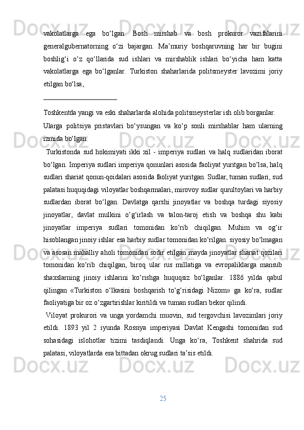 vakolatlarga   ega   bo‘lgan.   Bosh   mirshab   va   bosh   prokuror   vazifalarini
generalgubernatorning   o‘zi   bajargan.   Ma’muriy   boshqaruvning   har   bir   bugini
boshlig‘i   o‘z   qo‘llarida   sud   ishlari   va   mirshablik   ishlari   bo‘yicha   ham   katta
vakolatlarga   ega   bo‘lganlar.   Turkiston   shaharlarida   politsmeyster   lavozimi   joriy
etilgan bo‘lsa, 
 
Toshkentda yangi va eski shaharlarda alohida politsmeysterlar ish olib borganlar. 
Ularga   politsiya   pristavlari   bo‘ysungan   va   ko‘p   sonli   mirshablar   ham   ularning
izmida bo‘lgan.          
  Turkistonda   sud   hokimiyati   ikki   xil   -   imperiya   sudlari   va   halq   sudlaridan   iborat
bo‘lgan. Imperiya sudlari imperiya qonunlari asosida faoliyat yuritgan bo‘lsa, halq
sudlari shariat qonun-qoidalari asosida faoliyat yuritgan. Sudlar, tuman sudlari, sud
palatasi huquqidagi viloyatlar boshqarmalari, mirovoy sudlar qurultoylari va harbiy
sudlardan   iborat   bo‘lgan.   Davlatga   qarshi   jinoyatlar   va   boshqa   turdagi   siyosiy
jinoyatlar,   davlat   mulkini   o‘g‘irlash   va   talon-taroj   etish   va   boshqa   shu   kabi
jinoyatlar   imperiya   sudlari   tomonidan   ko‘rib   chiqilgan.   Muhim   va   og‘ir
hisoblangan jinoiy ishlar esa harbiy sudlar tomonidan ko‘rilgan. siyosiy bo‘lmagan
va asosan mahalliy aholi tomonidan sodir etilgan mayda jinoyatlar shariat qozilari
tomonidan   ko‘rib   chiqilgan,   biroq   ular   rus   millatiga   va   evropaliklarga   mansub
shaxslarning   jinoiy   ishlarini   ko‘rishga   huquqsiz   bo‘lganlar.   1886   yilda   qabul
qilingan   «Turkiston   o‘lkasini   boshqarish   to‘g‘risidagi   Nizom»   ga   ko‘ra,   sudlar
faoliyatiga bir oz o‘zgartirishlar kiritildi va tuman sudlari bekor qilindi.      
  Viloyat   prokurori   va   unga   yordamchi   muovin,   sud   tergovchisi   lavozimlari   joriy
etildi.   1893   yil   2   iyunda   Rossiya   imperiyasi   Davlat   Kengashi   tomonidan   sud
sohasidagi   islohotlar   tizimi   tasdiqlandi.   Unga   ko‘ra,   Toshkent   shahrida   sud
palatasi, viloyatlarda esa bittadan okrug sudlari ta’sis etildi.    
25  
  