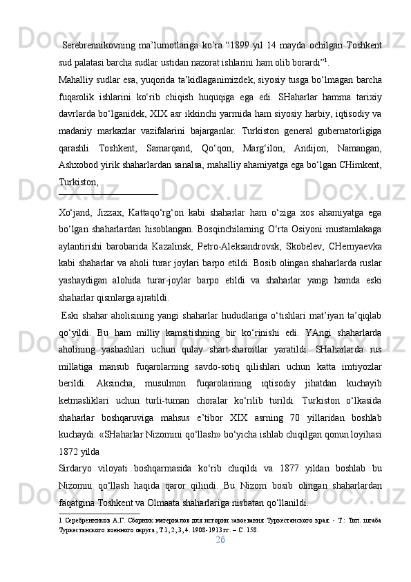 Serebrennikovning   ma’lumotlariga   ko’ra   “1899   yil   14   mayda   ochilgan   Toshkent
sud palatasi barcha sudlar ustidan nazorat ishlarini ham olib borardi” 1
. 
Mahalliy sudlar esa, yuqorida ta’kidlaganimizdek, siyosiy tusga bo‘lmagan barcha
fuqarolik   ishlarini   ko‘rib   chiqish   huquqiga   ega   edi.   SHaharlar   hamma   tarixiy
davrlarda bo‘lganidek, XIX asr ikkinchi yarmida ham siyosiy harbiy, iqtisodiy va
madaniy   markazlar   vazifalarini   bajarganlar.   Turkiston   general   gubernatorligiga
qarashli   Toshkent,   Samarqand,   Qo‘qon,   Marg‘ilon,   Andijon,   Namangan,
Ashxobod yirik shaharlardan sanalsa, mahalliy ahamiyatga ega bo‘lgan CHimkent,
Turkiston, 
 
Xo‘jand,   Jizzax,   Kattaqo‘rg‘on   kabi   shaharlar   ham   o‘ziga   xos   ahamiyatga   ega
bo‘lgan   shaharlardan   hisoblangan.   Bosqinchilarning   O‘rta   Osiyoni   mustamlakaga
aylantirishi   barobarida   Kazalinsk,   Petro-Aleksandrovsk,   Skobelev,   CHernyaevka
kabi shaharlar  va aholi turar  joylari  barpo etildi. Bosib  olingan shaharlarda ruslar
yashaydigan   alohida   turar-joylar   barpo   etildi   va   shaharlar   yangi   hamda   eski
shaharlar qismlarga ajratildi.         
  Eski   shahar   aholisining  yangi   shaharlar   hududlariga   o‘tishlari   mat’iyan   ta’qiqlab
qo‘yildi.   Bu   ham   milliy   kamsitishning   bir   ko‘rinishi   edi.   YAngi   shaharlarda
aholining   yashashlari   uchun   qulay   shart-sharoitlar   yaratildi.   SHaharlarda   rus
millatiga   mansub   fuqarolarning   savdo-sotiq   qilishlari   uchun   katta   imtiyozlar
berildi.   Aksincha,   musulmon   fuqarolarining   iqtisodiy   jihatdan   kuchayib
ketmasliklari   uchun   turli-tuman   choralar   ko‘rilib   turildi.   Turkiston   o‘lkasida
shaharlar   boshqaruviga   mahsus   e’tibor   XIX   asrning   70   yillaridan   boshlab
kuchaydi. «SHaharlar Nizomini qo‘llash» bo‘yicha ishlab chiqilgan qonun loyihasi
1872 yilda 
Sirdaryo   viloyati   boshqarmasida   ko‘rib   chiqildi   va   1877   yildan   boshlab   bu
Nizomni   qo‘llash   haqida   qaror   qilindi.   Bu   Nizom   bosib   olingan   shaharlardan
faqatgina Toshkent va Olmaata shaharlariga nisbatan qo‘llanildi.     
1   Серебренников   А.Г.   Сборник   материалов   для   истории   завоевания   Туркестанского   края.   -   Т.:   Тип.   штаба
Туркестанского военного округа, Т.1, 2, 3, 4. 1908-1913 гг. – C. 158. 
26