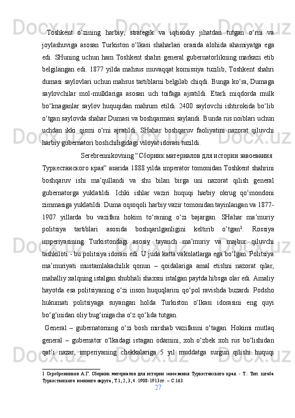   Toshkent   o‘zining   harbiy,   strategik   va   iqtisodiy   jihatdan   tutgan   o‘rni   va
joylashuviga   asosan   Turkiston   o‘lkasi   shaharlari   orasida   alohida   ahamiyatga   ega
edi.  SHuning   uchun  ham   Toshkent   shahri   general   gubernatorlikning  markazi   etib
belgilangan   edi.   1877   yilda   mahsus   muvaqqat   komissiya   tuzilib,   Toshkent   shahri
dumasi saylovlari uchun mahsus tartiblarni belgilab chiqdi. Bunga ko‘ra, Dumaga
saylovchilar   mol-mulklariga   asosan   uch   toifaga   ajratildi.   Etarli   miqdorda   mulk
bo‘lmaganlar   saylov   huquqidan   mahrum   etildi.   2400   saylovchi   ishtirokida   bo‘lib
o‘tgan saylovda shahar Dumasi va boshqarmasi saylandi. Bunda rus noiblari uchun
uchdan   ikki   qismi   o‘rni   ajratildi.   SHahar   boshqaruv   faoliyatini   nazorat   qiluvchi
harbiy gubernatori boshchiligidagi viloyat idorasi tuzildi.     
  Serebrennikovning “Сборник материалов для истории завоевания 
Туркестанского края” asarida 1888 yilda imperator tomonidan Toshkent shahrini
boshqaruv   ishi   ma’qullandi   va   shu   bilan   birga   uni   nazorat   qilish   general
gubernatorga   yuklatildi.   Ichki   ishlar   vaziri   huquqi   harbiy   okrug   qo‘mondoni
zimmasiga yuklatildi.  Duma oqsoqoli harbiy vazir tomonidan tayinlangan va 1877-
1907   yillarda   bu   vazifani   hokim   to‘raning   o‘zi   bajargan.   SHahar   ma’muriy
politsiya   tartiblari   asosida   boshqarilganligini   keltirib   o’tgan 1
.   Rossiya
imperiyasining   Turkistondagi   asosiy   tayanch   ma’muriy   va   majbur   qiluvchi
tashkiloti - bu politsiya idorasi edi. U juda katta vakolatlarga ega bo‘lgan. Politsiya
ma’muriyati   mustamlakachilik   qonun   –   qoidalariga   amal   etishni   nazorat   qilar,
mahalliy xalqning istalgan shubhali shaxsni istalgan paytda hibsga olar edi. Amaliy
hayotda   esa   politsiyaning   o‘zi   inson   huquqlarini   qo‘pol   ravishda   buzardi.   Podsho
hukumati   politsiyaga   suyangan   holda   Turkiston   o‘lkasi   idorasini   eng   quyi
bo‘g‘inidan oliy bug‘inigacha o‘z qo‘lida tutgan.         
  General   –   gubernatorning   o‘zi   bosh   mirshab   vazifasini   o‘tagan.   Hokimi   mutlaq
general   –   gubernator   o‘lkadagi   istagan   odamini,   xoh   o‘zbek   xoh   rus   bo‘lishidan
qat’i   nazar,   imperiyaning   chekkalariga   5   yil   muddatga   surgun   qilishi   huquqi
1   Серебренников   А.Г.   Сборник   материалов   для   истории   завоевания   Туркестанского   края.   -   Т.:   Тип.   штаба
Туркестанского военного округа, Т.1, 2, 3, 4. 1908-1913 гг. – C.163. 
27  
  