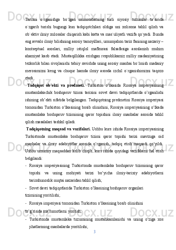 Tarixni   o`rganishga   bo`lgan   munosabatning   turli   siyosiy   tuzumlar   ta`sirida
o`zgarib   turishi   bugungi   kun   tadqiqotchilari   oldiga   uni   xolisona   tahlil   qilish   va
ob`ektiv ilmiy xulosalar chiqarish kabi katta va mas`uliyatli vazifa qo`yadi.  Bunda
eng avvalo ilmiy bilishning asosiy tamoyillari, umumjahon tarix fanining nazariy –
kontseptual   asoslari,   milliy   istiqlol   mafkurasi   falsafasiga   asoslanish   muhim
ahamiyat   kasb   etadi.  Mustaqillikka   erishgan   respublikamiz   milliy  madaniyatining
tezkorlik bilan rivojlanishi tabiiy ravishda uning asosiy manbai bo`lmish madaniy
merosimizni   keng   va   chuqur   hamda   ilmiy   asosda   izchil   o`rganishimizni   taqozo
etadi.
  Tadqiqot   ob’ekti   va   predmeti.   Turkiston   o‘lkasida   Rossiya   imperiyasining
mustamlakachik   boshqaruv   tizimi   tarixini   sovet   davri   tadqiqotlarida   o’rganilishi
ishining ob’ekti  sifatida belgilangan. Tadqiqotning predmetini Rossiya  imperiyasi
tomonidan Turkiston o‘lkasining bosib olinishini, Rossiya  imperiyasining o‘lkada
mustamlaka   boshqaruv   tizimining   qaror   topishini   ilmiy   manbalar   asosida   tahlil
qilish masalalari tashkil qiladi.         
  Tadqiqotning maqsad va vazifalari.   Ushbu kurs ishida Rossiya  imperiyasining
Turkistonda   mustamlaka   boshqaruv   tizimi   qaror   topishi   tarixi   mavzuga   oid
manbalar   va   ilmiy   adabiyotlar   asosida   o‘rganish,   tadqiq   etish   maqsadi   qo‘yildi.
Ushbu umumiy maqsaddan kelib chiqib, kurs ishida quyidagi vazifalarni hal etish
belgilandi:           
- Rossiya   imperiyasining   Turkistonda   mustamlaka   boshqaruv   tizimining   qaror
topishi   va   uning   mohiyati   tarixi   bo‘yicha   ilmiy-tarixiy   adabiyotlarni
tarixshunoslik nuqtai nazaridan tahlil qilish;          
- Sovet davri tadqiqotlarida Turkiston o’lkasining boshqaruv organlari 
tizimining yoritilishi;                    
- Rossiya imperiyasi tomonidan Turkiston o‘lkasining bosib olinishini 
to‘g‘risida ma’lumotlarni yoritish;                
- Turkistonda   mustamlaka   tuzumining   mustahkamlanishi   va   uning   o‘ziga   xos
jihatlarining manbalarda yoritilishi;         
3  
  