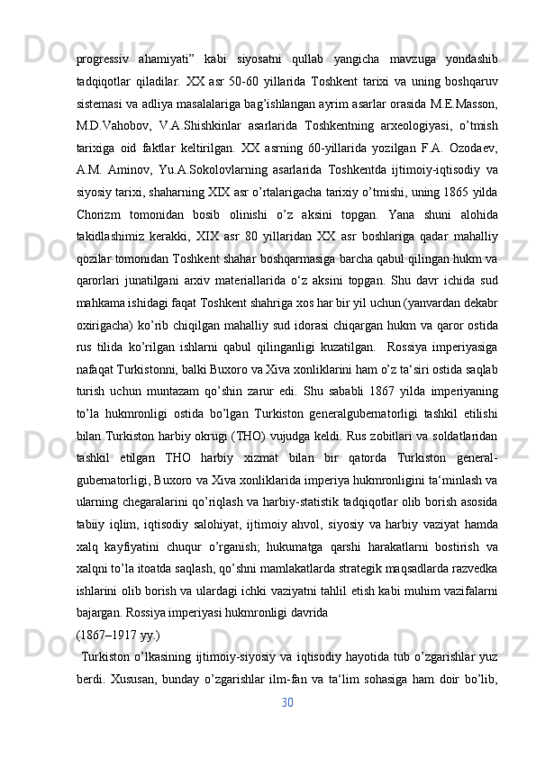 progressiv   ahamiyati”   kabi   siyosatni   qullab   yangicha   mavzuga   yondashib
tadqiqotlar   qiladilar.   XX   asr   50-60   yillarida   Toshkent   tarixi   va   uning   boshqaruv
sistemasi va adliya masalalariga bag’ishlangan ayrim asarlar orasida M.E.Masson,
M.D.Vahobov,   V.A.Shishkinlar   asarlarida   Toshkentning   arxeologiyasi,   o’tmish
tarixiga   oid   faktlar   keltirilgan.   XX   asrning   60-yillarida   yozilgan   F.A.   Ozodaev,
A.M.   Aminov,   Yu.A.Sokolovlarning   asarlarida   Toshkentda   ijtimoiy-iqtisodiy   va
siyosiy tarixi, shaharning XIX asr o’rtalarigacha tarixiy o’tmishi, uning 1865 yilda
Chorizm   tomonidan   bosib   olinishi   o’z   aksini   topgan.   Yana   shuni   alohida
takidlashimiz   kerakki,   XIX   asr   80   yillaridan   XX   asr   boshlariga   qadar   mahalliy
qozilar tomonidan Toshkent shahar boshqarmasiga barcha qabul qilingan hukm va
qarorlari   junatilgani   arxiv   materiallarida   o‘z   aksini   topgan.   Shu   davr   ichida   sud
mahkama ishidagi faqat Toshkent shahriga xos har bir yil uchun (yanvardan dekabr
oxirigacha)  ko’rib chiqilgan mahalliy sud  idorasi  chiqargan hukm  va qaror  ostida
rus   tilida   ko’rilgan   ishlarni   qabul   qilinganligi   kuzatilgan.     Rossiya   imperiyasiga
nafaqat Turkistonni, balki Buxoro va Xiva xonliklarini ham o’z ta‘siri ostida saqlab
turish   uchun   muntazam   qo’shin   zarur   edi.   Shu   sababli   1867   yilda   imperiyaning
to’la   hukmronligi   ostida   bo’lgan   Turkiston   generalgubernatorligi   tashkil   etilishi
bilan Turkiston harbiy okrugi (THO) vujudga keldi. Rus zobitlari va soldatlaridan
tashkil   etilgan   THO   harbiy   xizmat   bilan   bir   qatorda   Turkiston   general-
gubernatorligi, Buxoro va Xiva xonliklarida imperiya hukmronligini ta‘minlash va
ularning chegaralarini qo’riqlash va harbiy-statistik tadqiqotlar olib borish asosida
tabiiy   iqlim,   iqtisodiy   salohiyat,   ijtimoiy   ahvol,   siyosiy   va   harbiy   vaziyat   hamda
xalq   kayfiyatini   chuqur   o’rganish;   hukumatga   qarshi   harakatlarni   bostirish   va
xalqni to’la itoatda saqlash, qo’shni mamlakatlarda strategik maqsadlarda razvedka
ishlarini olib borish va ulardagi ichki vaziyatni tahlil etish kabi muhim vazifalarni
bajargan. Rossiya imperiyasi hukmronligi davrida 
(1867–1917 yy.)                 
  Turkiston   o’lkasining   ijtimoiy-siyosiy   va   iqtisodiy   hayotida   tub   o’zgarishlar   yuz
berdi.   Xususan,   bunday   o’zgarishlar   ilm-fan   va   ta‘lim   sohasiga   ham   doir   bo’lib,
30  
  