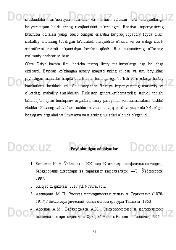 mustamlaka   ma‘muriyati   ilm-fan   va   ta‘lim   sohasini   o’z   maqsadlariga
bo’ysundirgan   holda   uning   rivojlanishini   ta‘minlagan.   Rossiya   imperiyasining
hukmron   doiralari   yangi   bosib   olingan   erlardan   ko’proq   iqtisodiy   foyda   olish,
mahalliy   aholining   tobeligini   ta‘minlash   maqsadida   o’lkani   va   bu   erdagi   shart-
sharoitlarni   tizimli   o’rganishga   harakat   qiladi.   Rus   hukmatining   o’lkadagi
ma‘muriy boshqaruvi ham 
O’rta   Osiyo   haqida   iloji   boricha   tezroq   ilmiy   ma‘lumotlarga   ega   bo’lishga
qiziqardi.   Bundan   ko’zlangan   asosiy   maqsad   uning   er   osti   va   usti   boyliklari
joylashgan   manzillar   haqida   batafsil   ma‘lumotga   ega   bo’lish   va   u   erlarga   harbiy
harakatlarni   boshlash   edi.   Shu   maqsadda   Rossiya   imperiyasining   markaziy   va
o’lkadagi   mahalliy   amaldorlari   Turkiston   general-gubernatorligi   tashkil   topishi
bilanoq   bir   qator   boshqaruv   organlari,   ilmiy   jamiyatlar   va   muassasalarni   tashkil
etadilar.   Shuning   uchun   ham   ushbu   mavzuni   tadqiq   qilishda   yuqorida   keltirilgan
boshqaruv organlari va ilmiy muassasalarning hujjatlari alohida o‘rganildi.  
 
 
 
 
Foydalanilgan adabiyotlar 
 
1. Каримов   И.   А.   Ўзбекистон   XXI   аср   бўсағасида:   хавфсизликка   таҳдид,
барқарорлик   шартлари   ва   тараққиёт   кафолатлари.   —Т.:   Ўзбекистон.
1997. 
2. Xalq so‘zi gazetasi. 2017 yil. 9 fevral soni 
3. Aвшарова   М.   П.   Русская   периодическая   печать   в   Туркестане   (1870-
1917) / Библиографический чказатель литературы Ташкент. 1960. 
4. Аминов   А.М.,   Бабаходжаев   А.Х.   “Экономические   и   политические
последствия присоединения Средней Азии к России. – Ташкент, 1966. 
31  
  