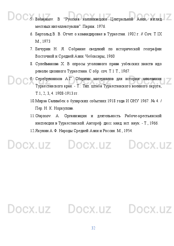 5. Babajanov.   B   “Русская   колонизацсия   Центральной   Азии,   взгляд
местных интеллектуалов”. Париж. 1976. 
6. Бартольд В. В. Отчет о командировке в Туркестан. 1902 г. // Соч. T IX
М., 1973 
7. Бичурин   Н.   Я.   Собрание   сведений   по   исторической   географии
Восточной и Средней Азии. Чебоксары, 1960 
8. Сулейманова   X.   В   опросы   уголовного   права   узбекских   ханств   идо
револю ционного Туркестана. С обр. соч. Т.1 Т., 1967. 
9. Серебренников   А.Г.   Сборник   материалов   для   истории   завоевания
Туркестанского края. - Т.: Тип. штаба Туркестанского военного округа,
Т.1, 2, 3, 4. 1908-1913 гг. 
10. Мирза Салимбек о бухарских событиях 1918 года И ОНУ 1967. № 4. /
Пер. Н. К. Норкулова. 
11. Otajonov.   A.   Организация   и   деятельность   Рабоче-крестьянской
инспекции в Туркестанской. Автореф. дисс. канд. ист. наук. - Т., 1966. 
12. Якунин А.Ф. Народы Средней Азии и Россия. М., 1954. 
 
 
 
 
32  
  