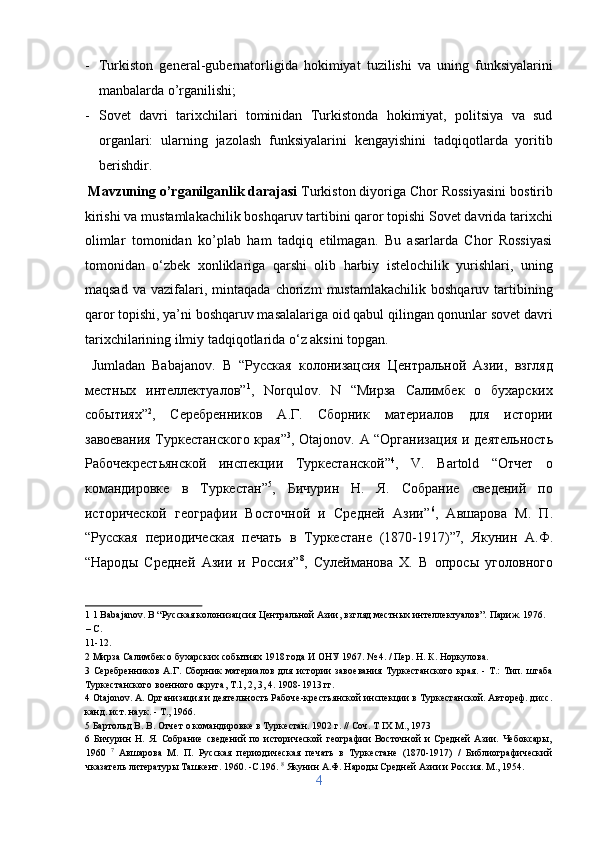 - Turkiston   general-gubernatorligida   hokimiyat   tuzilishi   va   uning   funksiyalarini
manbalarda o’rganilishi;        
- Sovet   davri   tarixchilari   tominidan   Turkistonda   hokimiyat,   politsiya   va   sud
organlari:   ularning   jazolash   funksiyalarini   kengayishini   tadqiqotlarda   yoritib
berishdir.                       
  Mavzuning o’rganilganlik darajasi  Turkiston diyoriga Chor Rossiyasini bostirib
kirishi va mustamlakachilik boshqaruv tartibini qaror topishi Sovet davrida tarixchi
olimlar   tomonidan   ko’plab   ham   tadqiq   etilmagan.   Bu   asarlarda   Chor   Rossiyasi
tomonidan   o‘zbek   xonliklariga   qarshi   olib   harbiy   istelochilik   yurishlari,   uning
maqsad   va   vazifalari,   mintaqada   chorizm   mustamlakachilik   boshqaruv   tartibining
qaror topishi, ya’ni boshqaruv masalalariga oid qabul qilingan qonunlar sovet davri
tarixchilarining ilmiy tadqiqotlarida o‘z aksini topgan.   
  Jumladan   Babajanov.   B   “Русская   колонизацсия   Центральной   Азии,   взгляд
местных   интеллектуалов” 1
,   Norqulov.   N   “Мирза   Салимбек   о   бухарских
событиях” 2
,   Серебренников   А.Г.   Сборник   материалов   для   истории
завоевания Туркестанского края” 3
, Otajonov. A “Организация и деятельность
Рабочекрестьянской   инспекции   Туркестанской” 4
,   V.   Bartold   “Отчет   о
командировке   в   Туркестан” 5
,   Бичурин   Н.   Я.   Собрание   сведений   по
исторической   географии   Восточной   и   Средней   Азии” 6
,   Aвшарова   М.   П.
“Русская   периодическая   печать   в   Туркестане   (1870-1917)” 7
,   Якунин   А.Ф.
“Народы   Средней   Азии   и   Россия” 8
,   Сулейманова   X.   В   опросы   уголовного
1  1 Babajanov. B “Русская колонизацсия Центральной Азии, взгляд местных интеллектуалов”. Париж. 1976. 
– С. 
11-12. 
2  Мирза Салимбек о бухарских событиях 1918 года И ОНУ 1967. № 4. / Пер. Н. К. Норкулова. 
3   Серебренников   А.Г.   Сборник   материалов   для   истории   завоевания   Туркестанского   края.   -   Т.:   Тип.   штаба
Туркестанского военного округа, Т.1, 2, 3, 4. 1908-1913 гг. 
4  Otajonov. A. Организация и деятельность Рабоче-крестьянской инспекции в Туркестанской. Автореф. дисс.
канд. ист. наук. - Т., 1966. 
5  Бартольд В. В. Отчет о командировке в Туркестан. 1902 г. // Соч. T IX М., 1973 
6   Бичурин   Н.   Я.   Собрание   сведений   по   исторической   географии   Восточной   и   Средней   Азии.   Чебоксары,
1960   7
  Aвшарова   М.   П.   Русская   периодическая   печать   в   Туркестане   (1870-1917)   /   Библиографический
чказатель литературы Ташкент. 1960. -C.196.  8
 Якунин А.Ф. Народы Средней Азии и Россия. М., 1954. 
4  
  