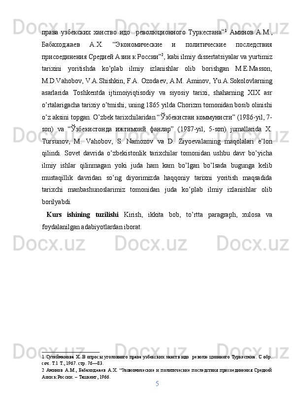 права   узбекских   ханствo   идо     революционного   Туркестана” 1
  Аминов   А.М.,
Бабаходжаев   А.Х.   “Экономические   и   политические   последствия
присоединения Средней Азии к России” 2
, kabi ilmiy dissertatsiyalar va yurtimiz
tarixini   yoritishda   ko’plab   ilmiy   izlanishlar   olib   borishgan   M.E.Masson,
M.D.Vahobov, V.A.Shishkin, F.A. Ozodaev, A.M. Aminov, Yu.A.Sokolovlarning
asarlarida   Toshkentda   ijtimoiyiqtisodiy   va   siyosiy   tarixi,   shaharning   XIX   asr
o’rtalarigacha tarixiy o’tmishi, uning 1865 yilda Chorizm tomonidan bosib olinishi
o’z aksini topgan. O’zbek tarixchilaridan “Ўзбекистан коммунисти” (1986-yil, 7-
son)   va   “Ўзбекистонда   ижтимоий   фанлар”   (1987-yil,   5-son)   jumallarida   X.
Tursunov,   M.   Vahobov,   S.   Namozov   va   D.   Ziyoevalaming   maqolalari   e’lon
qilindi.   Sovet   davrida   o’zbekistonlik   tarixchilar   tomonidan   ushbu   davr   bo’yicha
ilmiy   ishlar   qilinmagan   yoki   juda   ham   kam   bo’lgan   bo’lsada   bugunga   kelib
mustaqillik   davridan   so’ng   diyorimizda   haqqoniy   tarixni   yoritish   maqsadida
tarixchi   manbashunoslarimiz   tomonidan   juda   ko’plab   ilmiy   izlanishlar   olib
borilyabdi.    
  Kurs   ishining   tuzilishi   Kirish,   ikkita   bob,   to’rtta   paragraph,   xulosa   va
foydalanilgan adabiyotlardan iborat. 
 
 
 
 
 
1   Сулейманова X. В опросы уголовного права  узбекских ханств идо   револю  ционного Туркестана.  С обр.
соч. Т.1 Т., 1967. стр. 76—83. 
2   Аминов   А.М.,   Бабаходжаев   А.Х.   “Экономические   и   политические   последствия   присоединения   Средней
Азии к России. – Ташкент, 1966. 
5