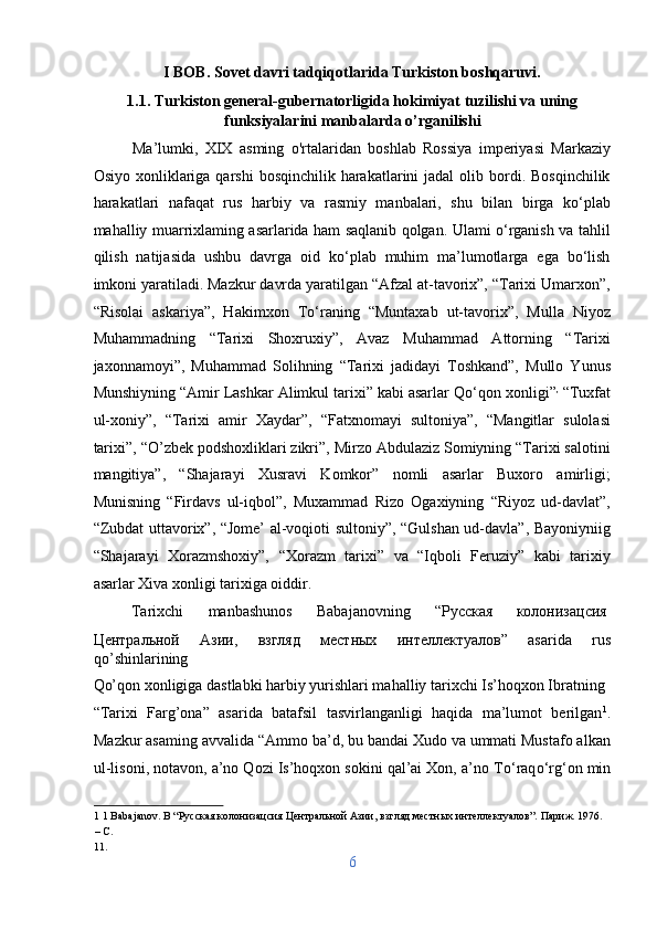 I BOB. Sovet davri tadqiqotlarida Turkiston boshqaruvi. 
1.1.  Turkiston general-gubernatorligida hokimiyat tuzilishi va uning
funksiyalarini manbalarda o’rganilishi 
Ma’lumki,   XIX   asming   o'rtalaridan   boshlab   Rossiya   imperiyasi   Markaziy
Osiyo  xonliklariga  qarshi   bosqinchilik harakatlarini  jadal  olib bordi. Bosqinchilik
harakatlari   nafaqat   rus   harbiy   va   rasmiy   manbalari,   shu   bilan   birga   ko‘plab
mahalliy muarrixlaming asarlarida ham saqlanib qolgan. Ulami o‘rganish va tahlil
qilish   natijasida   ushbu   davrga   oid   ko‘plab   muhim   ma’lumotlarga   ega   bo‘lish
imkoni yaratiladi. Mazkur davrda yaratilgan “Afzal at-tavorix”, “Tarixi Umarxon”,
“Risolai   askariya”,   Hakimxon   T о ‘raning   “Muntaxab   ut-tavorix”,   Mulla   Niyoz
Muhammadning   “Tarixi   Shoxruxiy”,   Avaz   Muhammad   Attorning   “Tarixi
jaxonnamoyi”,   Muhammad   Solihning   “Tarixi   jadidayi   Toshkand”,   Mullo   Yunus
Munshiyning “Amir Lashkar Alimkul tarixi” kabi asarlar Q о ‘qon xonligi” ,
 “Tuxfat
ul-xoniy”,   “Tarixi   amir   Xaydar”,   “Fatxnomayi   sultoniya”,   “Mangitlar   sulolasi
tarixi”, “O’zbek podshoxliklari zikri”, Mirzo Abdulaziz Somiyning “Tarixi salotini
mangitiya”,   “Shajarayi   Xusravi   Komkor”   nomli   asarlar   Buxoro   amirligi;
Munisning   “Firdavs   ul-iqbol”,   Muxammad   Rizo   Ogaxiyning   “Riyoz   ud-davlat”,
“Zubdat uttavorix”, “Jome’ al-voqioti sultoniy”, “Gulshan ud-davla”, Bayoniyniig
“Shajarayi   Xorazmshoxiy”,   “Xorazm   tarixi”   va   “Iqboli   Feruziy”   kabi   tarixiy
asarlar Xiva xonligi tarixiga oiddir.         
  Tarixchi  manbashunos  Babajanovning  “ Русская   колонизацсия  
Центральной   Азии ,   взгляд   местных   интеллектуалов ”   asarida   rus
qo’shinlarining 
Qo’qon xonligiga dastlabki harbiy yurishlari mahalliy tarixchi Is’hoqxon Ibratning 
“Tarixi   Farg’ona”   asarida   batafsil   tasvirlanganligi   haqida   ma’lumot   berilgan 1
.
Mazkur asaming avvalida “Ammo ba’d, bu bandai Xudo va ummati Mustafo alkan
ul-lisoni, notavon, a’no Qozi Is’hoqxon sokini qal’ai Xon, a’no T о ‘raq о ‘rg‘on min
1  1 Babajanov. B “Русская колонизацсия Центральной Азии, взгляд местных интеллектуалов”. Париж. 1976. 
– С. 
11. 
6  
  