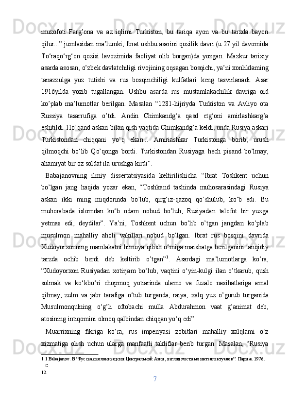 muzofoti   Farg’ona   va   az   iqlimi   Turkiston,   bu   tariqa   ayon   va   bu   tarzda   bayon
qilur...” jumlasidan ma’lumki, Ibrat ushbu asarini qozilik davri (u 27 yil davomida
T о ‘raq о ‘rg‘on   qozisi   lavozimida   faoliyat   olib   borgan)da   yozgan.   Mazkur   tarixiy
asarda asosan, o’zbek davlatchiligi rivojining oqsagan bosqichi, ya’ni xonliklaming
tanazzulga   yuz   tutishi   va   rus   bosqinchiligi   kulfatlari   keng   tasvirlanadi.   Asar
1916yilda   yozib   tugallangan.   Ushbu   asarda   rus   mustamlakachilik   davriga   oid
ko’plab   ma’lumotlar   berilgan.   Masalan   “1281-hijriyda   Turkiston   va   Avliyo   ota
Russiya   tasarrufiga   o’tdi.   Andin   Chimkandg‘a   qasd   etg‘oni   amirlashkarg’a
eshitildi. Ho’qand askari bilan qish vaqtida Chimkandg’a keldi, unda Rusiya askari
Turkistondan   chiqqani   y о ‘q   ekan...   Amiriashkar   Turkistonga   borib,   urush
qilmoqchi   b о ‘lib   Qo’qonga   bordi.   Turkistondan   Rusiyaga   hech   pisand   bo’lmay,
ahamiyat bir oz soldat ila urushga kirdi”.         
  Babajanovning   ilmiy   dissertatsiyasida   keltirilishicha   “Ibrat   Toshkent   uchun
bo’lgan   jang   haqida   yozar   ekan,   “Toshkand   tashinda   muhosarasindagi   Rusiya
askari   ikki   ming   miqdorinda   bo’lub,   qirg‘iz-qazoq   qo’shulub,   k о ‘b   edi.   Bu
muhorabada   islomdan   k о ‘b   odam   nobud   bo’lub,   Rusiyadan   talofot   bir   yuzga
yetmas   edi,   deydilar”.   Ya’ni,   Toshkent   uchun   bo’lib   o’tgan   jangdan   ko’plab
musulmon   mahalliy   aholi   vakillari   nobud   bo’lgan.   Ibrat   rus   bosqini   davrida
Xudoyorxonning mamlakatni himoya qilish   о ‘miga maishatga berilganini tanqidiy
tarzda   ochib   berdi   deb   keltirib   o’tgan” 1
.   Asardagi   ma’lumotlarga   ko’ra,
“Xudoyorxon   Rusiyadan   xotirjam   b о ‘lub,   vaqtini   о ‘yin-kulgi   ilan   o’tkarub,   qush
solmak   va   k о ‘kb о ‘ri   chopmoq   yotiarinda   ulamo   va   fuzalo   nasihatlariga   amal
qilmay,   zulm   va   jabr   tarafiga   о ‘tub   turganda,   raiya,   xalq   yuz   o’gurub   turganida
Musulmonqulning   о ‘g‘li   oftobachi   mulla   Abdurahmon   vaat   g’animat   deb,
atosining intiqomini olmoq qalbindan chiqqan yo‘q edi”.         
  Muarrixning   fikriga   ko‘ra,   rus   imperiyasi   zobitlari   mahalliy   xalqlami   o‘z
xizmatiga   olish   uchun   ularga   manfaatli   takliflar   berib   turgan.   Masalan,   “Rusiya
1  1 Babajanov. B “Русская колонизацсия Центральной Азии, взгляд местных интеллектуалов”. Париж. 1976. 
– С. 
12. 
7  
  