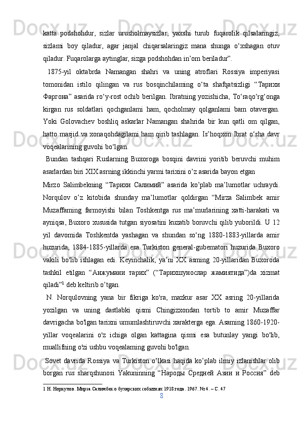 katta   podshohdur,   sizlar   urusholmaysizlar,   yaxshi   turub   fuqarolik   qilsalaringiz,
sizlami   boy   qiladur,   agar   janjal   chiqarsalaringiz   mana   shunga   o‘xshagan   otuv
qiladur. Fuqarolarga aytinglar, sizga podshohdan in’om beriladur”.   
  1875-yil   oktabrda   Namangan   shahri   va   uning   atroflari   Rossiya   imperiyasi
tomonidan   istilo   qilingan   va   rus   bosqinchilaming   o‘ta   shafqatsizligi   “ Тарихи
Фаргона ” asarida ro‘y-rost  ochib berilgan. Ibratning yozishicha,  To‘raqo‘rg‘onga
kirgan   rus   soldatlari   qochganlami   ham,   qocholmay   qolganlami   bam   otavergan.
Yoki   Golovachev   boshliq   askarlar   Namangan   shahrida   bir   kun   qatli   om   qilgan,
hatto masjid va xonaqohdagilami  ham qirib tashlagan. Is’hoqxon Ibrat o‘sha davr
voqealarining guvohi bo‘lgan.         
  Bundan   tashqari   Ruslarning   Buxoroga   bosqini   davrini   yoritib   beruvchi   muhim
asarlardan biri XIX asrning ikkinchi yarmi tarixini o’z asarida bayon etgan 
Mirzo   Salimbekning   “ Тарихи   Салимий ”   asarida   ko’plab   ma’lumotlar   uchraydi.
Norqulov   o’z   kitobida   shunday   ma’lumotlar   qoldirgan   “Mirza   Salimbek   amir
Muzaffaming   farmoyishi   bilan   Toshkentga   rus   ma’murlarining   xatti-harakati   va
ayniqsa, Buxoro xususida tutgan siyosatini kuzatib boruvchi qilib yuborildi. U 12
yil   davomida   Toshkentda   yashagan   va   shundan   so‘ng   1880-1883-yillarda   amir
huzurida,   1884-1885-yillarda   esa   Turkiston   general-gubematori   huzurida   Buxoro
vakili   bo'lib   ishlagan   edi.   Keyinchalik,   ya’ni   XX   asming   20-yillaridan   Buxoroda
tashkil   etilgan   “ Анжумани   тарих ”   (“ Тарихшунослар   жамиятида ”)d а   xizmat
qiladi” 1
 deb keltirib o’tgan.        
  N.   Norqulovning   yana   bir   fikriga   ko'ra,   mazkur   asar   XX   asring   20-yillarida
yozilgan   va   uning   dastlabki   qismi   Chingizxondan   tortib   to   amir   Muzaffar
davrigacha bo'lgan tarixni umumlashtiruvchi xarakterga ega. Asaming 1860-1920-
yillar   voqealarini   o'z   ichiga   olgan   kattagina   qismi   esa   butunlay   yangi   bo'lib,
muallifning o'zi ushbu voqealaming guvohi bo'lgan.       
  Sovet   davrida   Rossiya  va  Turkiston   o’lkasi   haqida  ko’plab   ilmiy  izlanishlar   olib
borgan   rus   sharqshunosi   Yakuninning   “ Народы   Средней   Азии   и   Россия ”   deb
1  Н. Норкулов. Мирза Салимбек о бухарских событиях 1918 года. 1967. № 4. – C. 47 
8  
  