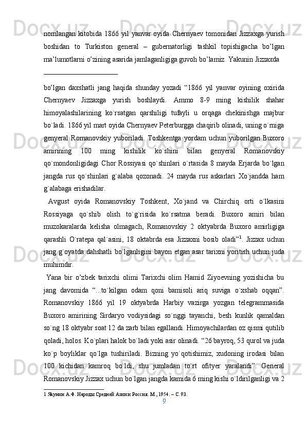 nomlangan kitobida  1866 yil   yanvar  oyida  Chernyaev  tomonidan  Jizzaxga   yurish
boshidan   to   Turkiston   general   –   gubernatorligi   tashkil   topishigacha   bo’lgan
ma’lumotlarni o’zining asarida jamlaganligiga guvoh bo’lamiz.  Yakunin Jizzaxda 
 
bo’lgan   daxshatli   jang   haqida   shunday   yozadi   “1866   yil   yanvar   oyining   oxirida
Chernyaev   Jizzaxga   yurish   boshlaydi.   Ammo   8-9   ming   kishilik   shahar
himoyalashilarining   ko`rsatgan   qarshiligi   tufayli   u   orqaga   chekinishga   majbur
bo`ladi. 1866 yil mart oyida Chernyaev Peterburgga chaqirib olinadi, uning o`rniga
genyeral   Romanovskiy   yuboriladi.   Toshkentga   yordam   uchun   yuborilgan   Buxoro
amirining   100   ming   kishilik   ko`shini   bilan   genyeral   Romanovskiy
qo`mondonligidagi   Chor   Rossiyasi   qo`shinlari   o`rtasida   8   mayda   Erjarda   bo`lgan
jangda   rus   qo`shinlari   g`alaba   qozonadi.   24   mayda   rus   askarlari   Xo`jandda   ham
g`alabaga erishadilar.           
  Avgust   oyida   Romanovskiy   Toshkent,   Xo`jand   va   Chirchiq   orti   o`lkasini
Rossiyaga   qo`shib   olish   to`g`risida   ko`rsatma   beradi.   Buxoro   amiri   bilan
muzokaralarda   kelisha   olmagach,   Romanovskiy   2   oktyabrda   Buxoro   amirligiga
qarashli   O`ratepa   qal`asini,   18   oktabrda   esa   Jizzaxni   bosib   oladi” 1
.   Jizzax   uchun
jang g`oyatda dahshatli bo`lganligini bayon etgan asar tarixni yoritish uchun juda
muhimdir.             
  Yana   bir   o’zbek   tarixchi   olimi   Tarixchi   olim   Hamid   Ziyoevning   yozishicha   bu
jang   davomida   “...to`kilgan   odam   qoni   bamisoli   ariq   suviga   o`xshab   oqqan”.
Romanovskiy   1866   yil   19   oktyabrda   Harbiy   vazirga   yozgan   telegrammasida
Buxoro   amirining   Sirdaryo   vodiysidagi   so`nggi   tayanchi,   besh   kunlik   qamaldan
so`ng 18 oktyabr soat 12 da zarb bilan egallandi. Himoyachilardan oz qismi qutilib
qoladi, holos. Ko`plari halok bo`ladi yoki asir olinadi. “26 bayroq, 53 qurol va juda
ko`p   boyliklar   qo`lga   tushiriladi.   Bizning   yo`qotishimiz,   xudoning   irodasi   bilan
100   kichidan   kamroq   bo`ldi,   shu   jumladan   to`rt   ofityer   yaralandi”.   General
Romanovskiy Jizzax uchun bo`lgan jangda kamida 6 ming kishi o`ldirilganligi va 2
1  Якунин А.Ф. Народы Средней Азии и Россия. М., 1954. – C. 93. 
9  
  