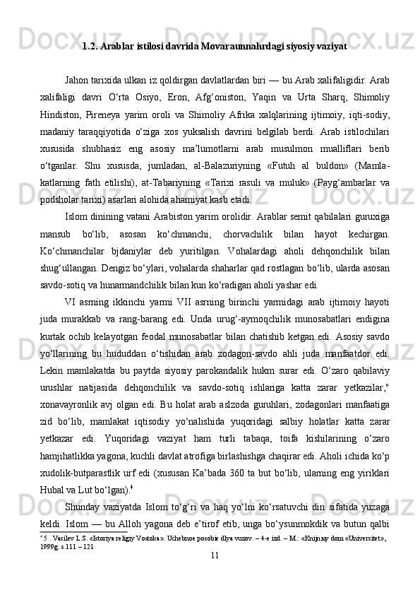 1.2. Arablar istilosi davrida Movaraunnahrdagi siyosiy vaziyat
Jahon tarixida ulkan iz qoldirgan davlatlardan biri — bu Arab xalifaligidir. Arab
xalifaligi   davri   O‘rta   Osiyo,   Eron,   Afg‘oniston,   Yaqin   va   Urta   Sharq,   Shimoliy
Hindiston,   Pireneya   yarim   oroli   va   Shimoliy   Afrika   xalqlarining   ijtimoiy,   iqti-sodiy,
madaniy   taraqqiyotida   o‘ziga   xos   yuksalish   davrini   belgilab   berdi.   Arab   istilochilari
xususida   shubhasiz   eng   asosiy   ma’lumotlarni   arab   musulmon   mualliflari   berib
o‘tganlar.   Shu   xususda,   jumladan,   al-Balazuriyning   «Futuh   al   buldon»   (Mamla-
katlarning   fath   etilishi),   at-Tabariyning   «Tarixi   rasuli   va   muluk»   (Payg‘ambarlar   va
podsholar tarixi) asarlari alohida ahamiyat kasb etadi.
Islom dinining vatani Arabiston yarim orolidir. Arablar semit qabilalari guruxiga
mansub   bo‘lib,   asosan   ko‘chmanchi,   chorvachilik   bilan   hayot   kechirgan.
Ko‘chmanchilar   bjdaniylar   deb   yuritilgan.   Vohalardagi   aholi   dehqonchilik   bilan
shug‘ullangan. Dengiz bo‘ylari, vohalarda shaharlar qad rostlagan bo‘lib, ularda asosan
savdo-sotiq va hunarmandchilik bilan kun ko‘radigan aholi yashar edi.
VI   asrning   ikkinchi   yarmi   VII   asrning   birinchi   yarmidagi   arab   ijtimoiy   hayoti
juda   murakkab   va   rang-barang   edi.   Unda   urug‘-aymoqchilik   munosabatlari   endigina
kurtak ochib  kelayotgan feodal  munosabatlar  bilan chatishib  ketgan edi. Asosiy  savdo
yo‘llarining   bu   hududdan   o‘tishidan   arab   zodagon-savdo   ahli   juda   manfaatdor   edi.
Lekin   mamlakatda   bu   paytda   siyosiy   parokandalik   hukm   surar   edi.   O‘zaro   qabilaviy
urushlar   natijasida   dehqonchilik   va   savdo-sotiq   ishlariga   katta   zarar   yetkazilar,"
xonavayronlik   avj   olgan   edi.   Bu   holat   arab   aslzoda   guruhlari,   zodagonlari   manfaatiga
zid   bo‘lib,   mamlakat   iqtisodiy   yo‘nalishida   yuqoridagi   salbiy   holatlar   katta   zarar
yetkazar   edi.   Yuqoridagi   vaziyat   ham   turli   tabaqa,   toifa   kishilarining   o‘zaro
hamjihatlikka yagona, kuchli davlat atrofiga birlashishga chaqirar edi. Aholi ichida ko‘p
xudolik-butparastlik urf  edi  (xususan  Ka’bada 360 ta  but  bo‘lib, ularning eng  yiriklari
Hubal va Lut bo‘lgan). 4
Shunday   vaziyatda   Islom   to‘g‘ri   va   haq   yo‘lni   ko‘rsatuvchi   din   sifatida   yuzaga
keldi. Islom   — bu  Alloh yagona  deb  e’tirof   etib, unga  bo‘ysunmokdik va  butun  qalbi
4
 5 . Vasilev L.S. «Istoriya religiy Vostoka». Uchebnoe posobie dlya vuzov. – 4-e izd. – M.: «Knijn ы y dom «Universitet», 
1999g. s.111 – 121
11 