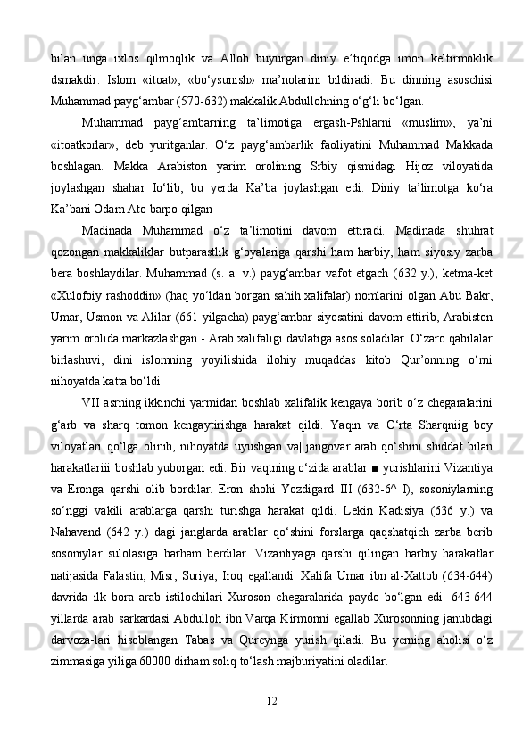 bilan   unga   ixlos   qilmoqlik   va   Alloh   buyurgan   diniy   e’tiqodga   imon   keltirmoklik
dsmakdir.   Islom   «itoat»,   «bo‘ysunish»   ma’nolarini   bildiradi.   Bu   dinning   asoschisi
Muhammad payg‘ambar (570-32) makkalik Abdullohning o‘g‘li bo‘lgan. 
Muhammad   payg‘ambarning   ta’limotiga   ergash-Pshlarni   «muslim»,   ya’ni
«itoatkorlar»,   deb   yuritganlar.   O‘z   payg‘ambarlik   faoliyatini   Muhammad   Makkada
boshlagan.   Makka   Arabiston   yarim   orolining   Srbiy   qismidagi   Hijoz   viloyatida
joylashgan   shahar   Io‘lib,   bu   yerda   Ka’ba   joylashgan   edi.   Diniy   ta’limotga   ko‘ra
Ka’bani   Odam Ato barpo qilgan
Madinada   Muhammad   o‘z   ta’limotini   davom   ettiradi.   Madinada   shuhrat
qozongan   makkaliklar   butparastlik   g‘oyalariga   qarshi   ham   harbiy,   ham   siyosiy   zarba
bera   boshlaydilar.   Muhammad   (s.   a.   v.)   payg‘ambar   vafot   etgach   (32   y.),   ketma-ket
«Xulofoiy rashoddin» (haq yo‘ldan borgan sahih xalifalar)  nomlarini  olgan Abu Bakr,
Umar, Usmon va Alilar (61 yilgacha) payg‘ambar siyosatini davom ettirib, Arabiston
yarim orolida markazlashgan - Arab xalifaligi davlatiga asos soladilar. O‘zaro qabilalar
birlashuvi,   dini   islomning   yoyilishida   ilohiy   muqaddas   kitob   Qur’onning   o‘rni
nihoyatda katta bo‘ldi.
VII  asrning ikkinchi  yarmidan boshlab xalifalik kengaya borib o‘z chegaralarini
g‘arb   va   sharq   tomon   kengaytirishga   harakat   qildi.   Yaqin   va   O‘rta   Sharqniig   boy
viloyatlari   qo‘lga   olinib,   nihoyatda   uyushgan   va|   jangovar   arab   qo‘shini   shiddat   bilan
harakatlariii boshlab yuborgan edi. Bir vaqtning o‘zida arablar ■ yurishlarini Vizantiya
va   Eronga   qarshi   olib   bordilar.   Eron   shohi   Yozdigard   III   (32-6^   I),   sosoniylarning
so‘nggi   vakili   arablarga   qarshi   turishga   harakat   qildi.   Lekin   Kadisiya   (36   y.)   va
Nahavand   (642   y.)   dagi   janglarda   arablar   qo‘shini   forslarga   qaqshatqich   zarba   berib
sosoniylar   sulolasiga   barham   berdilar.   Vizantiyaga   qarshi   qilingan   harbiy   harakatlar
natijasida   Falastin,   Misr,   Suriya,   Iroq   egallandi.   Xalifa   Umar   ibn   al-Xattob   (34-644)
davrida   ilk   bora   arab   istilochilari   Xuroson   chegaralarida   paydo   bo‘lgan   edi.   643-644
yillarda arab sarkardasi  Abdulloh ibn Varqa Kirmonni  egallab  Xurosonning  janubdagi
darvoza-lari   hisoblangan   Tabas   va   Qureynga   yurish   qiladi.   Bu   yerning   aholisi   o‘z
zimmasiga yiliga 60000 dirham soliq to‘lash majburiyatini oladilar.
12 