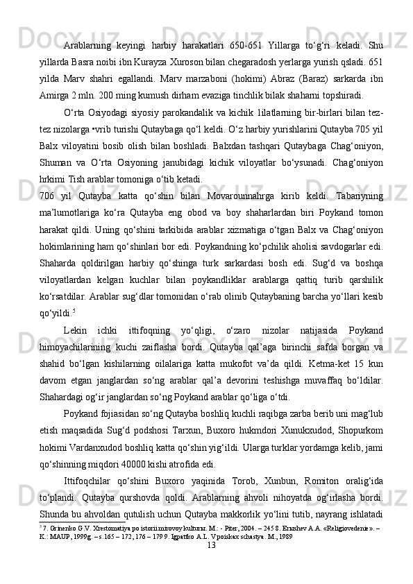 Arablarning   keyingi   harbiy   harakatlari   650-651   Yillarga   to‘g‘ri   keladi.   Shu
yillarda Basra noibi ibn Kurayza Xuroson bilan chegaradosh yerlarga yurish qsladi. 651
yilda   Marv   shahri   egallandi.   Marv   marzaboni   (hokimi)   Abraz   (Baraz)   sarkarda   ibn
Amirga 2 mln. 200 ming kumush dirham evaziga tinchlik bilak shaharni topshiradi.
O‘rta  Osiyodagi   siyosiy  parokandalik va  kichik  1ilatlarning  bir-birlari  bilan  tez-
tez nizolarga •vrib turishi Qutaybaga qo‘l keldi. O‘z harbiy yurishlarini Qutayba 705 yil
Balx   viloyatini   bosib   olish   bilan   boshladi.   Balxdan   tashqari   Qutaybaga   Chag‘oniyon,
Shuman   va   O‘rta   Osiyoning   janubidagi   kichik   viloyatlar   bo‘ysunadi.   Chag‘oniyon
hrkimi Tish arablar tomoniga o‘tib ketadi.
706   yil   Qutayba   katta   qo‘shin   bilan   Movarounnahrga   kirib   keldi.   Tabariyning
ma’lumotlariga   ko‘ra   Qutayba   eng   obod   va   boy   shaharlardan   biri   Poykand   tomon
harakat   qildi.   Uning   qo‘shini   tarkibida   arablar   xizmatiga   o‘tgan   Balx   va   Chag‘oniyon
hokimlarining ham qo‘shinlari bor edi. Poykandning ko‘pchilik aholisi savdogarlar edi.
Shaharda   qoldirilgan   harbiy   qo‘shinga   turk   sarkardasi   bosh   edi.   Sug‘d   va   boshqa
viloyatlardan   kelgan   kuchlar   bilan   poykandliklar   arablarga   qattiq   turib   qarshilik
ko‘rsatdilar. Arablar sug‘dlar tomonidan o‘rab olinib Qutaybaning barcha yo‘llari kesib
qo‘yildi. 5
Lekin   ichki   ittifoqning   yo‘qligi,   o‘zaro   nizolar   natijasida   Poykand
himoyachilarining   kuchi   zaiflasha   bordi.   Qutayba   qal’aga   birinchi   safda   borgan   va
shahid   bo‘lgan   kishilarning   oilalariga   katta   mukofot   va’da   qildi.   Ketma-ket   15   kun
davom   etgan   janglardan   so‘ng   arablar   qal’a   devorini   teshishga   muvaffaq   bo‘ldilar.
Shahardagi og‘ir janglardan so‘ng Poykand arablar qo‘liga o‘tdi.
Poykand fojiasidan so‘ng Qutayba boshliq kuchli raqibga zarba berib uni mag‘lub
etish   maqsadida   Sug‘d   podshosi   Tarxun,   Buxoro   hukmdori   Xunukxudod,   Shopurkom
hokimi Vardanxudod boshliq katta qo‘shin yig‘ildi. Ularga turklar yordamga kelib, jami
qo‘shinning miqdori 40000 kishi atrofida edi.
Ittifoqchilar   qo‘shini   Buxoro   yaqinida   Torob,   Xunbun,   Romiton   oralig‘ida
to‘plandi.   Qutayba   qurshovda   qoldi.   Arablarning   ahvoli   nihoyatda   og‘irlasha   bordi.
Shunda bu ahvoldan qutulish uchun Qutayba makkorlik yo‘lini tutib, nayrang ishlatadi
5
 7. Grinenko G.V. Xrestomatiya po istorii mirovoy kultur ы . M.: - Piter, 2004. – 245 8. Er ы shev A.A. «Religiovedenie». – 
K.: MAUP, 1999g. – s.165 – 172, 176 – 179 9. Igpattko A.L. V poiskax schastya. M., 1989
13 