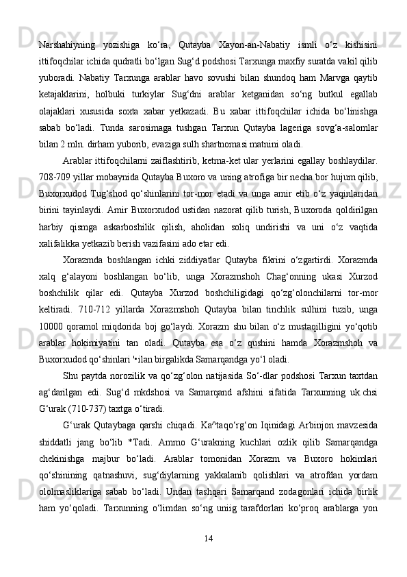 Narshahiyning   yozishiga   ko‘ra,   Qutayba   Xayon-an-Nabatiy   ismli   o‘z   kishisini
ittifoqchilar ichida qudratli bo‘lgan Sug‘d podshosi Tarxunga maxfiy suratda vakil qilib
yuboradi.   Nabatiy   Tarxunga   arablar   havo   sovushi   bilan   shundoq   ham   Marvga   qaytib
ketajaklarini,   holbuki   turkiylar   Sug‘dni   arablar   ketganidan   so‘ng   butkul   egallab
olajaklari   xususida   soxta   xabar   yetkazadi.   Bu   xabar   ittifoqchilar   ichida   bo‘linishga
sabab   bo‘ladi.   Tunda   sarosimaga   tushgan   Tarxun   Qutayba   lageriga   sovg‘a-salomlar
bilan 2 mln. dirham yuborib, evaziga sulh shartnomasi matnini oladi.
Arablar ittifoqchilarni zaiflashtirib, ketma-ket ular yerlarini egallay boshlaydilar.
708-709 yillar mobaynida Qutayba Buxoro va uning atrofiga   bir necha bor hujum qilib ,
Buxorxudod   Tug‘shod   qo‘shinlarini   tor-mor   etadi   va   unga   amir   etib   o‘z   yaqinlaridan
birini   tayinlaydi.   Amir   Buxorxudod   ustidan   nazorat   qilib   turish,   Buxoroda   qoldirilgan
harbiy   qismga   askarboshilik   qilish,   aholidan   soliq   undirishi   va   uni   o‘z   vaqtida
xalifalikka yetkazib berish vazifasini ado etar edi.
Xorazmda   boshlangan   ichki   ziddiyatlar   Qutayba   fikrini   o‘zgartirdi.   Xorazmda
xalq   g‘alayoni   boshlangan   bo‘lib,   unga   Xorazmshoh   Chag‘onning   ukasi   Xurzod
boshchilik   qilar   edi.   Qutayba   Xurzod   boshchiligidagi   qo‘zg‘olonchilarni   tor-mor
keltiradi.   710-712   yillarda   Xorazmshoh   Qutayba   bilan   tinchlik   sulhini   tuzib,   unga
10000   qoramol   miqdorida   boj   go‘laydi.   Xorazm   shu   bilan   o‘z   mustaqilligini   yo‘qotib
arablar   hokimiyatini   tan   oladi.   Qutayba   esa   o‘z   qushini   hamda   Xorazmshoh   va
Buxorxudod qo‘shinlari '•ilan birgalikda Samarqandga yo‘l oladi.
Shu  paytda   norozilik   va   qo‘zg‘olon  natijasida   So‘-dlar   podshosi   Tarxun   taxtdan
ag‘darilgan   edi.   Sug‘d   mkdshosi   va   Samarqand   afshini   sifatida   Tarxunning   uk.chsi
G‘urak (710-737) taxtga o‘tiradi. 
G‘urak   Qutaybaga   qarshi   chiqadi.   Ka^taqo‘rg‘on   Iqinidagi   Arbinjon   mavzesida
shiddatli   jang   bo‘lib   *Tadi.   Ammo   G‘urakning   kuchlari   ozlik   qilib   Samarqandga
chekinishga   majbur   bo‘ladi.   Arablar   tomonidan   Xorazm   va   Buxoro   hokimlari
qo‘shinining   qatnashuvi,   sug‘diylarning   yakkalanib   qolishlari   va   atrofdan   yordam
ololmasliklariga   sabab   bo‘ladi.   Undan   tashqari   Samarqand   zodagonlari   ichida   birlik
ham   yo‘qoladi.   Tarxunning   o‘limdan   so‘ng   uniig   tarafdorlari   ko‘proq   arablarga   yon
14 