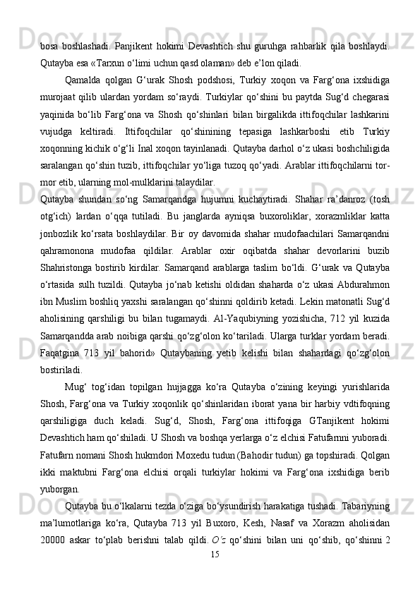 bosa   boshlashadi.   Panjikent   hokimi   Devashtich   shu   guruhga   rahbarlik   qila   boshlaydi.
Qutayba esa «Tarxun o‘limi uchun qasd olaman» deb e’lon qiladi.
Qamalda   qolgan   G‘urak   Shosh   podshosi,   Turkiy   xoqon   va   Farg‘ona   ixshidiga
murojaat  qilib  ulardan  yordam   so‘raydi.  Turkiylar  qo‘shini  bu  paytda  Sug‘d  chegarasi
yaqinida   bo‘lib   Farg‘ona   va   Shosh   qo‘shinlari   bilan   birgalikda   ittifoqchilar   lashkarini
vujudga   keltiradi.   Ittifoqchilar   qo‘shinining   tepasiga   lashkarboshi   etib   Turkiy
xoqonning kichik o‘g‘li Inal xoqon tayinlanadi. Qutayba darhol o‘z ukasi boshchiligida
saralangan qo‘shin tuzib, ittifoqchilar yo‘liga tuzoq qo‘yadi.   Arablar ittifoqchilarni tor-
mor etib, ularning mol-mulklarini talaydilar.
Qutayba   shundan   so‘ng   Samarqandga   hujumni   kuchaytiradi.   Shahar   ra’danroz   (tosh
otg‘ich)   lardan   o‘qqa   tutiladi.   Bu   janglarda   ayniqsa   buxoroliklar,   xorazmliklar   katta
jonbozlik   ko‘rsata   boshlaydilar.   Bir   oy   davomida   shahar   mudofaachilari   Samarqandni
qahramonona   mudofaa   qildilar.   Arablar   oxir   oqibatda   shahar   devorlarini   buzib
Shahristonga   bostirib   kirdilar.   Samarqand   arablarga   taslim   bo‘ldi.   G‘urak   va   Qutayba
o‘rtasida   sulh   tuzildi.  Qutayba   jo‘nab  ketishi   oldidan   shaharda   o‘z   ukasi   Abdurahmon
ibn Muslim boshliq yaxshi saralangan qo‘shinni qoldirib ketadi. Lekin matonatli Sug‘d
aholisining   qarshiligi   bu   bilan   tugamaydi.   Al-Yaqubiyning   yozishicha,   712   yil   kuzida
Samarqandda arab noibiga qarshi qo‘zg‘olon ko‘tariladi. Ularga turklar yordam beradi.
Faqatgina   713   yil   bahorid»   Qutaybaning   yetib   kelishi   bilan   shahardagi   qo‘zg‘olon
bostiriladi.
Mug‘   tog‘idan   topilgan   hujjagga   ko‘ra   Qutayba   o‘zining   keyingi   yurishlarida
Shosh,  Farg‘ona  va   Turkiy  xoqonlik  qo‘shinlaridan  iborat   yana  bir   harbiy  vdtifoqning
qarshiligiga   duch   keladi.   Sug‘d,   Shosh,   Farg‘ona   ittifoqiga   GTanjikent   hokimi
Devashtich ham qo‘shiladi. U Shosh va boshqa yerlarga o‘z elchisi Fatufarnni yuboradi.
Fatufarn nomani Shosh hukmdori Moxedu tudun (Bahodir tudun) ga topshiradi. Qolgan
ikki   maktubni   Farg‘ona   elchisi   orqali   turkiylar   hokimi   va   Farg‘ona   ixshidiga   berib
yuborgan.
Qutayba bu o‘lkalarni tezda o‘ziga bo‘ysundirish harakatiga tushadi. Tabariyning
ma’lumotlariga   ko‘ra,   Qutayba   713   yil   Buxoro,   Kesh,   Nasaf   va   Xorazm   aholisidan
20000   askar   to‘plab   berishni   talab   qildi.   O‘z   qo‘shini   bilan   uni   qo‘shib,   qo‘shinni   2
15 