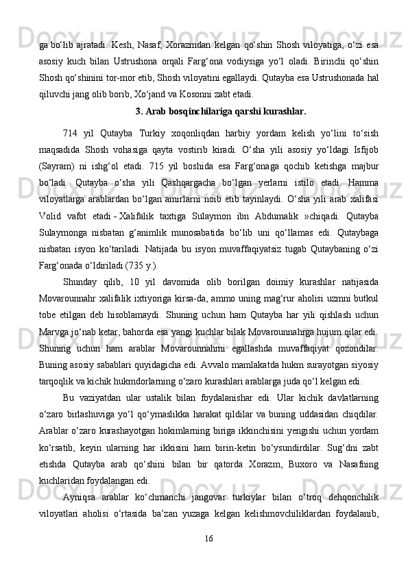ga   bo‘lib   ajratadi.   Kesh,   Nasaf,   Xorazmdan   kelgan   qo‘shin   Shosh   viloyatiga,   o‘zi   esa
asosiy   kuch   bilan   Ustrushona   orqali   Farg‘ona   vodiysiga   yo‘l   oladi.   Birinchi   qo‘shin
Shosh qo‘shinini tor-mor etib, Shosh viloyatini egallaydi. Qutayba esa Ustrushonada   hal
qiluvchi jang olib borib , Xo‘jand va Kosonni zabt etadi.
3.  Arab bosqinchilariga qarshi kurashlar.
714   yil   Qutayba   Turkiy   xoqonliqdan   harbiy   yordam   kelish   yo‘lini   to‘sish
maqsadida   Shosh   vohasiga   qayta   vostirib   kiradi.   O‘sha   yili   asosiy   yo‘ldagi   Isfijob
(Sayram)   ni   ishg‘ol   etadi.   715   yil   boshida   esa   Farg‘onaga   qochib   ketishga   majbur
bo‘ladi.   Qutayba   o‘sha   yili   Qashqargacha   bo‘lgan   yerlarni   istilo   etadi.   Hamma
viloyatlarga   arablardan   bo‘lgan   amirlarni   noib   etib   tayinlaydi.   O‘sha   yili   arab   xalifasi
Volid   vafot   etadi   -   Xalifalik   taxtiga   Sulaymon   ibn   Abdumalik   »chiqadi.   Qutayba
Sulaymonga   nisbatan   g‘animlik   munosabatida   bo‘lib   uni   qo‘llamas   edi.   Qutaybaga
nisbatan   isyon   ko‘tariladi.   Natijada   bu   isyon   muvaffaqiyatsiz   tugab   Qutaybaning   o‘zi
Farg‘onada o‘ldiriladi (735 y.).
Shunday   qilib,   10   yil   davomida   olib   borilgan   doimiy   kurashlar   natijasida
Movarounnahr xalifalik ixtiyoriga kirsa-da, ammo uning mag‘rur aholisi uzmni butkul
tobe   etilgan   deb   hisoblamaydi.   Shuning   uchun   ham   Qutayba   har   yili   qishlash   uchun
Marvga jo‘nab ketar, bahorda esa yangi kuchlar bilak Movarounnahrga hujum qilar edi.
Shuning   uchun   ham   arablar   Movarounnahrni   egallashda   muvaffaqiyat   qozondilar.
Buning asosiy sabablari quyidagicha edi. Avvalo mamlakatda hukm surayotgan siyosiy
tarqoqlik va kichik hukmdorlarning o‘zaro kurashlari arablarga juda qo‘l kelgan edi.
Bu   vaziyatdan   ular   ustalik   bilan   foydalanishar   edi.   Ular   kichik   davlatlarning
o‘zaro   birlashuviga   yo‘l   qo‘ymaslikka   harakat   qildilar   va   buning   uddasidan   chiqdilar.
Arablar o‘zaro kurashayotgan hokimlarning biriga ikkinchisini yengishi uchun yordam
ko‘rsatib,   keyin   ularning   har   ikkisini   ham   birin-ketin   bo‘ysundirdilar.   Sug‘dni   zabt
etishda   Qutayba   arab   qo‘shini   bilan   bir   qatorda   Xorazm,   Buxoro   va   Nasafning
kuchlaridan foydalangan edi.
Ayniqsa   arablar   ko‘chmanchi   jangovar   turkiylar   bilan   o‘troq   dehqonchilik
viloyatlari   aholisi   o‘rtasida   ba’zan   yuzaga   kelgan   kelishmovchiliklardan   foydalanib,
16 