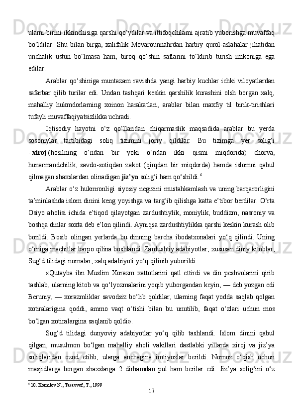 ularni birini ikkinchisiga qarshi qo‘ydilar va ittifoqchilarni ajratib yuborishga muvaffaq
bo‘ldilar.   Shu   bilan   birga,   xalifalik   Movarounnahrdan   harbiy   qurol-aslahalar   jihatidan
unchalik   ustun   bo‘lmasa   ham,   biroq   qo‘shin   saflarini   to‘ldirib   turish   imkoniga   ega
edilar.
Arablar   qo‘shiniga   muntazam   ravishda   yangi   harbiy   kuchlar   ichki   viloyatlardan
safarbar   qilib   turilar   edi.   Undan   tashqari   keskin   qarshilik   kurashini   olsh   borgan   xalq,
mahalliy   hukmdorlarning   xoinon   harakatlari,   arablar   bilan   maxfiy   til   birik-tirishlari
tufayli muvaffaqiyatsizlikka uchradi.
Iqtisodiy   hayotni   o‘z   qo‘llaridan   chiqarmaslik   maqsadida   arablar   bu   yerda
sosoniylar   tartibidagi   soliq   tizimini   joriy   qildilar.   Bu   tizimga   yer   solig‘i
-   xiroj   (hosilning   o‘ndan   bir   yoki   o‘ndan   ikki   qismi   miqdorida)   chorva,
hunarmandchilik,   savdo-sotiqdan   zakot   (qirqdan   bir   miqdorda)   hamda   islomni   qabul
qilmagan shaxslardan olinadigan   jiz’ya   solig‘i ham qo‘shildi. 6
Arablar o‘z hukmronligi siyosiy negizini mustahkamlash va uning barqarorligini
ta’minlashda islom dinini keng yoyishga va targ‘ib qilishga katta e’tibor berdilar. O‘rta
Osiyo   aholisi   ichida   e’tiqod   qilayotgan   zardushtiylik,   moniylik,   buddizm,   nasroniy   va
boshqa dinlar soxta deb e’lon qilindi. Ayniqsa zardushtiylikka qarshi keskin kurash olib
borildi.   Bosib   olingan   yerlarda   bu   dinning   barcha   ibodatxonalari   yo‘q   qilindi.   Uning
o‘rniga machitlar barpo qilina boshlandi. Zardushtiy adabiyotlar,   xususan diniy kitoblar ,
Sug‘d tilidagi nomalar, xalq adabiyoti yo‘q qilinib yuborildi.
«Qutayba   ibn   Muslim   Xorazm   xattotlarini   qatl   ettirdi   va   din   peshvolarini   qirib
tashlab, ularning kitob va qo‘lyozmalarini yoqib yuborgandan keyin, — deb yozgan edi
Beruniy,  —   xorazmliklar   savodsiz   bo‘lib  qoldilar,  ularning  faqat   yodda  saqlab   qolgan
xotiralarigina   qoddi,   ammo   vaqt   o‘tishi   bilan   bu   unutilib,   faqat   o‘zlari   uchun   mos
bo‘lgan xotiralargina saqlanib qoldi».
Sug‘d   tilidagi   dunyoviy   adabiyotlar   yo‘q   qilib   tashlandi.   Islom   dinini   qabul
qilgan,   musulmon   bo‘lgan   mahalliy   aholi   vakillari   dastlabki   yillarda   xiroj   va   jiz’ya
soliqlaridan   ozod   etilib,   ularga   anchagina   imtiyozlar   berildi.   Nomoz   o‘qish   uchun
masjidlarga   borgan   shaxslarga   2   dirhamdan   pul   ham   berilar   edi.   Jiz’ya   solig‘ini   o‘z
6
 10. Komilov N., Tasavvuf, T., 1999
17 
