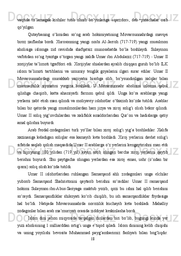 vaqtida   to‘lamagak   kishilar   tutib   olinib   bo‘yinlariga   «qarzdor»,   deb   •pxtachalar   osib
qo‘yilgan.
Qutaybaning   o‘limidan   so‘ng   arab   hokimiyatining   Movarounnahrdagi   mavqei
biroz   zaiflasha   bordi.   Xurosonning   yangi   noibi   Al-Jarroh   (717-719)   yangi   musulmon
aholisiga   islomga   zid   ravishda   shafqatsiz   munosabatda   bo‘la   boshlaydi.   Sulaymon
vafotidan so‘ng tyaxtga o‘tirgan yangi xalifa Umar ibn Abdulaziz (717-719) - Umar II
xorijiylar ta’limoti tgrafdori edi. Xorijiylar shialardan ajralib chiqqan guruh bo‘lib ILK
islom   ta’limoti   tartiblarini   va   umumiy   tenglik   goyalarini   ilgari   surar   edilar.   Umar   II
Movarounnahrdagi   murakkab   vaziyatni   hisobga   olib,   bo‘ysundirilgan   xalqlar   bilan
murosachilik   siyosatini   yurgiza   boshladi.   U   Movarounnahr   aholisini   islomni   qabul
qilishga   chaqirib,   katta   ahamiyatli   farmon   qabul   qildi.   Unga   ko‘ra   arablarga   yangi
yerlarni zabt etish man qilindi va moliyaviy islohotlar o‘tkazish ko‘zda tutildi. Arablar
bilan bir  qatorda  yangi  musulmonlardan  ham  jizya  va  xiroj   solig‘i   olish  bekor  qilindi.
Umar   II   soliq   yig‘uvchilardan   va   xalifalik   amaldorlaridan   Qur’on   va   hadislarga   qatiy
amal qilishni buyurdi.
Arab   feodal-zodagonlari   turli   yo‘llar   bilan   xiroj   solig‘i   yig‘a   boshladilar.   Xalifa
xazinasiga   keladigan   soliqlar   esa   kamayib   keta   boshladi.   Xiroj   yerlarini   davlat   solig‘i
sifatida saqlab qolish maqsadida Umar II arablarga o‘z yerlarini kengaytirishni man etdi
va   hijriyning   100   yilidan   (719   yil)   keyin   sotib   olingan   barcha   xiroj   yerlarini   qaytib
berishni   buyurdi.   Shu   paytgacha   olingan   yerlardan   esa   xiroj   emas,   ushr   (o‘ndan   bir
qismi) soliq olish ko‘zda tutildi.
Umar   II   islohotlaridan   ruhlangan   Samarqand   ahli   zodagonlari   unga   elchilar
yuborib   Samarqand   Shahristonini   qaytarib   berishni   so‘radilar.   Umar   II   ramarqand
hokimi   Sulaymon   ibn-Abus-Sariyaga   maktub   yozib ,   qozi   bu   ishni   hal   qilib   berishini
so‘raydi.   Samarqandliklar   shikoyati   ko‘rib   chiqilib,   bu   ish   samarqandliklar   foydasiga
hal   bo‘ldi.   Natijada   Movarounnahrda   norozilik   kuchayib   keta   boshladi.   Mahalliy
zodagonlar bilan arab ma’muriyati orasida ziddiyat keskinlasha bordi.
Islom   dini   jahon   miqyosida   tarqalgan   dinlardan   biri   bo‘lib,   bugungi   kunda   yer
yuzi aholisining 1 milliarddan ortig‘i unga e’tiqod qiladi. Islom dinining kelib chiqishi
va   uning   yoyilishi   bevosita   Muhammad   payg‘ambarimiz   faoliyati   bilan   bog‘liqdir.
18 
