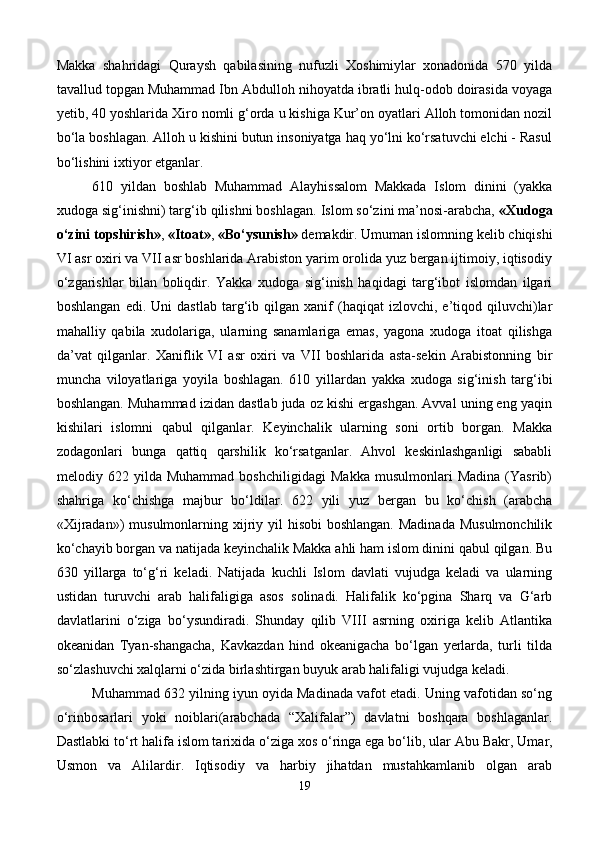 Makka   shahridagi   Quraysh   qabilasining   nufuzli   Xoshimiylar   xonadonida   570   yilda
tavallud topgan Muhammad Ibn Abdulloh nihoyatda ibratli hulq-odob doirasida voyaga
yetib, 40 yoshlarida Xiro nomli g‘orda u kishiga Kur’on oyatlari Alloh tomonidan nozil
bo‘la boshlagan. Alloh u kishini butun insoniyatga haq yo‘lni ko‘rsatuvchi elchi - Rasul
bo‘lishini ixtiyor etganlar.
610   yildan   boshlab   Muhammad   Alayhissalom   Makkada   Islom   dinini   (yakka
xudoga sig‘inishni) targ‘ib qilishni boshlagan. Islom so‘zini ma’nosi-arabcha,   «Xudoga
o‘zini topshirish» ,   «Itoat» ,   «Bo‘ysunish»   demakdir. Umuman islomning kelib chiqishi
VI asr oxiri va VII asr boshlarida Arabiston yarim orolida yuz bergan ijtimoiy, iqtisodiy
o‘zgarishlar   bilan   boliqdir.   Yakka   xudoga   sig‘inish   haqidagi   targ‘ibot   islomdan   ilgari
boshlangan   edi.   Uni   dastlab   targ‘ib   qilgan  xanif   (haqiqat   izlovchi,  e’tiqod   qiluvchi)lar
mahalliy   qabila   xudolariga,   ularning   sanamlariga   emas,   yagona   xudoga   itoat   qilishga
da’vat   qilganlar.   Xaniflik   VI   asr   oxiri   va   VII   boshlarida   asta-sekin   Arabistonning   bir
muncha   viloyatlariga   yoyila   boshlagan.   610   yillardan   yakka   xudoga   sig‘inish   targ‘ibi
boshlangan. Muhammad izidan dastlab juda oz kishi ergashgan. Avval uning eng yaqin
kishilari   islomni   qabul   qilganlar.   Keyinchalik   ularning   soni   ortib   borgan.   Makka
zodagonlari   bunga   qattiq   qarshilik   ko‘rsatganlar.   Ahvol   keskinlashganligi   sababli
melodiy   622   yilda   Muhammad   boshchiligidagi   Makka   musulmonlari   Madina   (Yasrib)
shahriga   ko‘chishga   majbur   bo‘ldilar.   622   yili   yuz   bergan   bu   ko‘chish   (arabcha
«Xijradan»)  musulmonlarning xijriy yil  hisobi  boshlangan. Madinada  Musulmonchilik
ko‘chayib borgan va natijada keyinchalik Makka ahli ham islom dinini qabul qilgan. Bu
30   yillarga   to‘g‘ri   keladi.   Natijada   kuchli   Islom   davlati   vujudga   keladi   va   ularning
ustidan   turuvchi   arab   halifaligiga   asos   solinadi.   Halifalik   ko‘pgina   Sharq   va   G‘arb
davlatlarini   o‘ziga   bo‘ysundiradi.   Shunday   qilib   VIII   asrning   oxiriga   kelib   Atlantika
okeanidan   Tyan-shangacha,   Kavkazdan   hind   okeanigacha   bo‘lgan   yerlarda,   turli   tilda
so‘zlashuvchi xalqlarni o‘zida birlashtirgan buyuk arab halifaligi vujudga keladi.
Muhammad 32 yilning iyun oyida Madinada vafot etadi. Uning vafotidan so‘ng
o‘rinbosarlari   yoki   noiblari(arabchada   “Xalifalar”)   davlatni   boshqara   boshlaganlar.
Dastlabki to‘rt halifa islom tarixida o‘ziga xos o‘ringa ega bo‘lib,   ular Abu Bakr , Umar,
Usmon   va   Alilardir.   Iqtisodiy   va   harbiy   jihatdan   mustahkamlanib   olgan   arab
19 