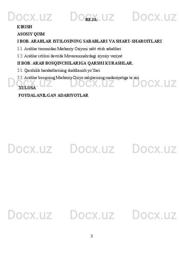 REJA: 
KIRISH 
ASOSIY QISM 
I BOB. ARABLAR ISTILOSINING SABABLARI VA SHART-SHAROITLARI
1.1.  Arablar tomonidan Markaziy Osiyoni zabt etish sabablari
1.2. Arablar istilosi davrida Movaraunnahrdagi siyosiy vaziyat
II BOB. ARAB BOSQINCHILARIGA QARSHI KURASHLAR.
2.1.   Qarshilik harakatlarining shakllanish yo’llari  
2.2. Arablar bosqining Markaziy Osiyo xalqlarining madaniyatiga ta`siri
XULOSA
FOYDALANILGAN   ADABIYOTLAR
3 