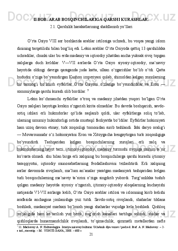 II BOB. ARAB BOSQINCHILARIGA QARSHI KURASHLAR.
2.1.   Qarshilik harakatlarining shakllanish yo’llari
O‘rta Osiyo  VIII  asr  boshlarida arablar  istilosiga uchradi, bu voqea yangi  islom
dinining tarqatilishi bilan bog‘liq edi. Lekin arablar O‘rta Osiyoda qattiq 13 qarshilikka
uchradilar, chunki ular bu erda madaniy va iqtisodiy jihatdan ancha yuksak rivoj topgan
xalqlarga   duch   keldilar.   V—VII   asrlarda   O‘rta   Osiyo   siyosiy-iqtisodiy,   ma’naviy
hayotida   oldingi   davrga   qaraganda   juda   katta,   ulkan   o‘zgarishlar   bo‘lib   o‘tdi.   Qatta
hududni o‘ziga bo‘ysundirgan Kushon imperiyasi qulab, shimoldan kelgan xunnlarning
bir   tarmog‘i   bo‘lmish   eyfalitlar   O‘rta   Osiyoni   o‘zlariga   bo‘ysundirdilar   va   Eron   —
somoniylarga qarshi kurash olib bordilar.  7
Lekin   ko‘chmanchi   eyfalitlar   o‘troq   va   madaniy   jihatdan   yuqori   bo‘lgan   O‘rta
Osiyo xalqlari hayotiga keskin o‘zgarish kirita olmadilar. Bu davrda boshqarish, savdo-
sotiq   ishlari   erli   hukmdorlar   qo‘lida   saqlanib   qoldi,   ular   eyfalitlarga   soliq   to‘lab,
ularning umumiy hukmdorligi ostida mustaqil faoliyatda bo‘ldilar. Eyfalitlar hokimiyati
ham   uzoq  davom  etmay,  turk  xoqonligi   tomonidan  surib  tashlandi.  Ikki   daryo  oralig‘i
— Movarounnahr o‘z hokimiyatini Eron va Xitoygacha kengaytirgan turk xoqonligiga
bo‘ysundirdi.   Tashqaridan   kelgan   bosqinchilarning   xurujlari   erli   xalq   va
hukmdorlarning hayot tarzi, ijtimoiy-iqtisodiy, madaniy turmushi rivojiga muhim ta’sir
ko‘rsata olmadi. shu bilan birga erli xalqning bu bosqinchilarga qarshi kurashi ijtimoiy
taraqqiyotni,   iqtisodiy   munosabatlarning   feodallashuvini   tezlashtirdi.   Erli   xalqning
asrlar   davomida   rivojlanib,   ma’lum   an’analar   yaratgan   madaniyati   tashqaridan   kelgan
turli   bosqinchilarning   ma’naviy   ta’sirini   o‘ziga   singdirib   yubordi.   Turg‘unlikka   tushib
qolgan   madaniy   hayotda   siyosiy   o‘zgarish,   ijtimoiy-iqtisodiy   aloqalarning   kuchayishi
natijasida   VI-VII   asrlarga   kelib,  O‘rta   Osiyo   arablar   istilosi   va   islomning  kirib  kelishi
arafasida   anchagina   jonlanishga   yuz   tutdi.   Savdo-sotiq   rivojlandi,   shaharlar   tiklana
boshladi,   madaniyat   markazi   bo‘lmish   yangi   shaharlar   vujudga   kela   boshladi.   Qishloq
xo‘jaligida   ham   ko‘tarilish   yuz   berdi,   sug‘orish   kanallari   tartibga   solindi,   shahar   va
qishloqlarda   hunarmandchilik   rivojlandi,   to‘qimachilik,   qimmatli   metallardan   nafis
7
 11. Markovoy A. N. Kulturologiya. Istoriya mirovoy kultur ы : Uchebnik dlya vuzov / pod red. Prof. A. N. Markovoy. – 2-
e izd., stereotip. – M.: YUNITI-DANA, 2008. – 600 s
21 